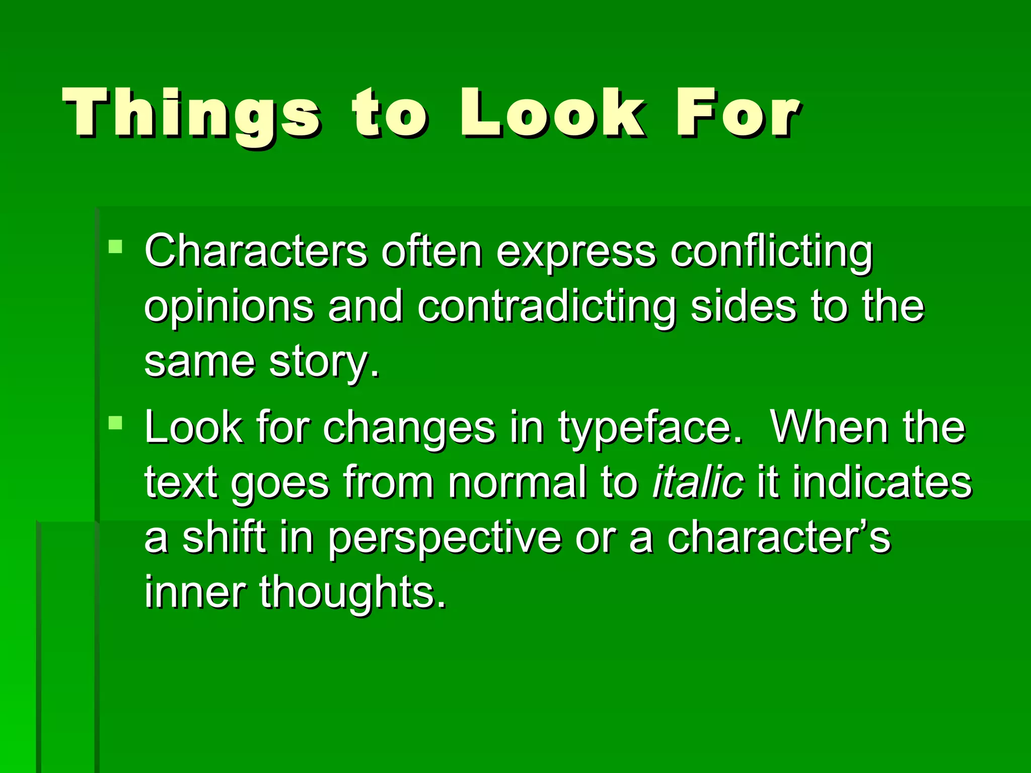 Things to Look For Characters often express conflicting opinions and contradicting sides to the same story. Look for changes in typeface.  When the text goes from normal to  italic  it indicates a shift in perspective or a character’s inner thoughts. 