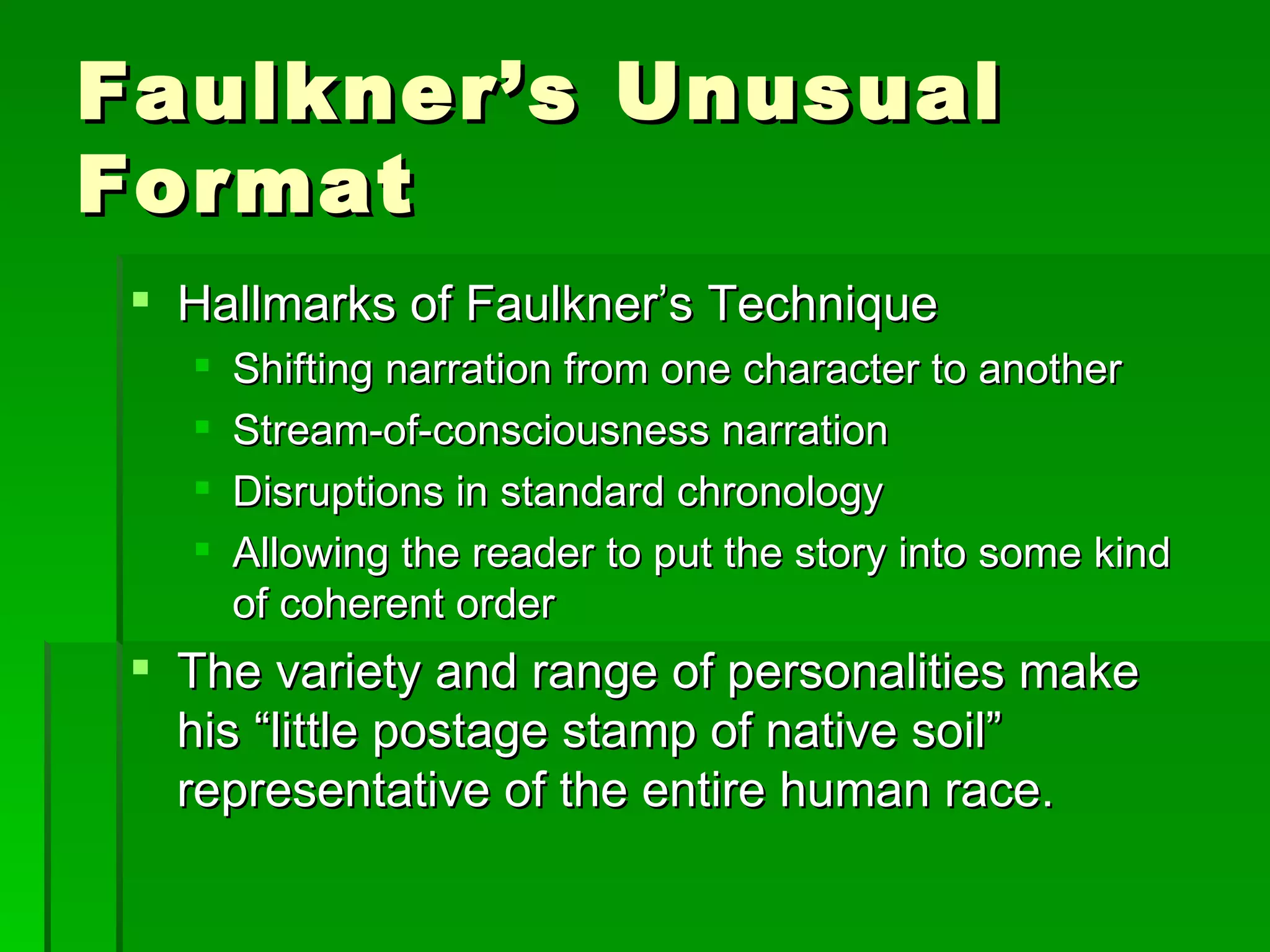 Faulkner’s Unusual Format Hallmarks of Faulkner’s Technique Shifting narration from one character to another Stream-of-consciousness narration  Disruptions in standard chronology Allowing the reader to put the story into some kind of coherent order The variety and range of personalities make his “little postage stamp of native soil” representative of the entire human race. 