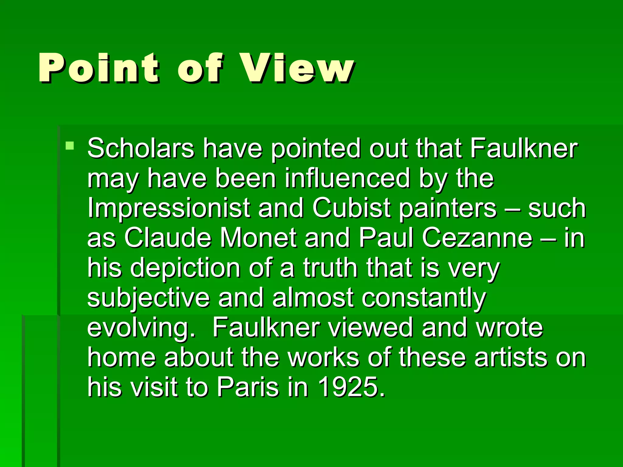 Point of View Scholars have pointed out that Faulkner may have been influenced by the Impressionist and Cubist painters – such as Claude Monet and Paul Cezanne – in his depiction of a truth that is very subjective and almost constantly evolving.  Faulkner viewed and wrote home about the works of these artists on his visit to Paris in 1925. 