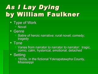As I Lay Dying   by William Faulkner Type of Work Novel Genre Satire of heroic narrative; rural novel; comedy; tragedy Tone Varies from narrator to narrator to narrator:  tragic, comic, calm, hysterical, emotional, detached Setting 1920s, in the fictional Yoknapatawpha County, Mississippi 