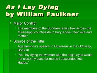As I Lay Dying by William Faulkner Major Conflict The members of the Bundren family trek across the Mississippi countryside to bury Addie, their wife and mother. Source of the Title Agamemnon’s speech to Odysseus in the  Odyssey , Book XI “ As I lay dying the woman with the dog’s eyes would not close my eyes for me as I descended into Hades.” 