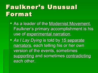 Faulkner’s Unusual Format As a leader of the  Modernist Movement , Faulkner’s primary accomplishment is his use of  experimental narration . As I Lay Dying  is told by  15 separate narrators , each telling his or her own version of the events, sometimes  supporting  and sometimes  contradicting  each other. 