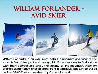WILLIAM FORLANDER -
AVID SKIER
William Forlander is an avid skier, both a participant and view of the
sport. A fan of the sport and history of it, Forlander loves to find a slope
with fresh powder and enjoy the beauty of the mountain. How we
practice skiing today finds its roots from Scandinavia but can be traced
back to 600 B.C. where modern day China is located.
 