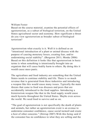 William Foster
Based on the course material, examine the potential effects of
agroterrorism, as a subset of biological terrorism, on the United
States agricultural sector and economy. How significant a threat
do you view agroterrorism as broader subset of biological
terrorism?
Agroterrorism what exactly is it. Well it is defined as an
“intentional introduction of a plant or animal disease with the
purpose of causing monetary losses, creating fear, and/or
undermining social stability”. (Bergeron 2011; Monke 2006)
Based on this definition it looks like that agroterrorism in basic
terms is when something is intentionally brought into an
organism that will cause bodily harm to others. By doing this it
would cause mass panic.
The agriculture and food industry are something that the United
States needs to continue stability and life. There is so much
revenue that is generated from these industries and introducing
a weapon like this would cause many issues. Typically the main
threats that came to food was diseases and pests that are
accidentally introduced to the food supplies. Introducing a
bioterrorism weapon like that to the food supply would cause
much hysteria throughout the United States. Maybe even across
the world. We need food to survive and so on.
“The goal of agroterrorism is not specifically the death of plants
and animals, but rather an agroterrorism event is an avenue to
undermine consumer confidence, cause social turmoil and create
a host of other concerns.” (Stirrup 2007) With this being said if
the consumer has no confidence in what they are selling and the
 