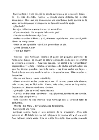 Riviera aflojó el trozo elástico de sonda quirúrgica y se lo sacó del brazo. -
Sí.   Es más divertido. -Sonrió, la mirada ahora distante, las mejillas
sonrojadas.- Hice que me implantaran una membrana, justo encima de la
vena, así no tengo que preocuparme de la condición de la aguja.,
 -¿No duele?
 Los ojos brillantes se encontraron con los de Case.
 -Claro que duele. Forma parte del asunto, ¿no?
 -Yo sólo usaría dermos -dijo Case.
 -Pedestre -se burló Riviera, y rió, mientras se ponía una camisa de algodón
blanca de manga corta.
 -Debe de ser agradable -dijo Case, poniéndose de pie.
 -¿Tú te colocas, Case?
 -Tuve que dejarlo.


 -Freeside -dijo Armitage, tocando el panel del pequeño proyector de
hologramas Braun. La imagen se aclaró temblando: medía casi tres metros
de extremo a extremo-. Aquí hay casinos. -Se acercó a la representación
diagramática y señaló:- Hoteles, propiedades de títulos estratificados; por
aquí hay tiendas grandes. -Movió la mano. - Las áreas azules son lagos. -
Caminó hasta un extremo del modelo. - Un gran habano. Más estrecho en
las puntas.
 -De eso nos damos cuenta -dijo Molly.
 -Efecto montaña, en las partes estrechas. El terreno parece más elevado,
más rocoso, pero es fácil subir. Cuanto más subes, menor es la gravedad.
Deportes ahí. Hay un velódromo. -Señaló.
 -¿Un qué? -Case se inclinó hacia adelante.
 -Carreras de bicicletas -dijo Molly-. Baja gravedad, ruedas de alta tracción,
llegan a los cien por hora.
 -Este extremo no nos interesa -dijo Armitage con la seriedad total de
costumbre.
 -Mierda -dijo Molly-. Soy una fanática del ciclismo.
 Riviera soltó una risita.
 Armitage caminó hacia el otro extremo de la proyección. -Pero este
extremo sí. -El detalle interior del holograma terminaba allí, y el segmento
final del huso estaba vacío.- Ésta es la Villa Straylight. Una subida empinada
 