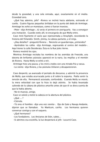 desde la gravedad, y una sola entrada, aquí, exactamente en el medio.
Gravedad cero.
 -¿Qué hay adentro, jefe? -Riviera se inclinó hacia adelante, estirando el
cuello. Cuatro figuras pequeñas brillaban en la punta del dedo de Armitage.
Armitage les echó un manotazo, como si fueran insectos.
 -Peter -dijo Armitage-, tú serás el primero en averiguarlo. Vas a conseguir
una invitación. Cuando estés allí, te encargarás de que Molly entre.
 Case miró fijamente el vacío que representaba a Straylight, recordando la
historia del finlandés: Smith, Jimmy, la cabeza parlante, y el ninja.
 -¿Hay detalles? -preguntó Riviera-. Necesito un guardarropa, ¿entiendes?
 -Apréndete las calles -dijo Armitage, regresando al centro del modelo-.
Aquí tienes la calle Desiderata. Ésta es la Rue Jules Verne.
 Riviera revolvió los ojos.
 Mientras Armitage recitaba los nombres de las avenidas de Freeside, una
docena de brillantes pústulas apareció en la nariz, las mejillas y el mentón
de Riviera. Hasta Molly se echó a reír.
 Armitage hizo una pausa, y los miró a todos con una mirada fría y vacua.
 -Lo siento -dijo Riviera, y las pústulas titilaron y desaparecieron.


 Case despertó, ya avanzado el período de descanso, y advirtió la presencia
de Molly, que estaba acurrucada junto a él sobre la espuma. Podía sentir la
tensión de ella. Permaneció acostado, confundido. Cuando Molly se movió,
la mera velocidad con que lo hizo lo dejó atónito.             Se había levantado
saliendo de la sábana de plástico amarillo antes de que él se diera cuenta de
que la había abierto.
 -No te muevas, amigo.
 Case se volvió y metió la cabeza en la abertura del plástico.
 -¿Qué ... ?
 -Ciérrala.
 -Tú eres el hombre -dijo una voz sionita-. Ojo de Gato y Navaja Andante,
dijeron que se llamaban.      Yo Maelcum, cariño.       Los hermanos quieren
conversar contigo y con el vaquero.
 -¿Qué hermanos?
 -Los fundadores. Los Ancianos de Sión, sabes...
 -Si abrimos esa escotilla, la luz despertará al jefe -susurró Case.
 