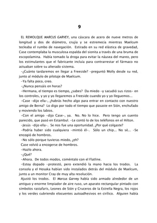 9

 EL REMOLQUE MARCUS GARVEY, una cáscara de acero de nueve metros de
longitud y dos de diámetro, crujía y se estremecía mientras Maelcum
tecleaba el rumbo de navegación. Estirado en su red elástica de gravedad,
Case contemplaba la musculosa espalda del sionita a través de una bruma de
escopolamina. Había tomado la droga para evitar la náusea del mareo, pero
los estimulantes que el fabricante incluía para contrarrestar el fármaco no
actuaban sobre su alterado sistema.
 -¿Cuánto tardaremos en llegar a Freeside? -preguntó Molly desde su red,
junto al módulo de pilotaje de Maelcum.
 -Ya falta poco, creo.
 -¿Nunca pensáis en horas?
 -Hermana, el tiempo es tiempo, ¿sabes? Da miedo -y sacudió sus rizos- en
los controles, y yo y yo llegaremos a Freeside cuando yo y yo lleguemos...
 -Case -dijo ella-, ¿habrás hecho algo para entrar en contacto con nuestro
amigo de Berna? Lo digo por todo el tiempo que pasaste en Sión, enchufado
y moviendo los labios.
 -Con el amigo -dijo Case-, ya.       No. No lo hice.   Pero tengo un cuento
parecido, que pasó en Estambul. -Le contó lo de los teléfonos en el Hilton.
 -Jesús -dijo ella-. Se nos fue una oportunidad. ¿Por qué colgaste?
 -Podría haber sido cualquiera -mintió él-.      Sólo un chip... No sé... -Se
encogió de hombros.
 -No sólo porque tuvieras miedo, ¿eh?
 Case volvió a encogerse de hombros.
 -Hazlo ahora.
 -¿Qué?
 -Ahora. De todos modos, coméntalo con el Flatline.
 -Estoy dopado -protestó, pero extendió la mano hacia los trodos.             La
consola y el Hosaka habían sido instalados detrás del módulo de Maelcum,
junto a un monitor Cray de muy alta resolución.
 Ajustó los trodos. El Marcus Garvey había sido armado alrededor de un
antiguo y enorme limpiador de aire ruso, un aparato rectangular pintado con
símbolos rastafaris, Leones de Sión y Cruceros de la Estrella Negra, los rojos
y los verdes cubriendo elocuentes autoadhesivos en cirílico. Alguien había
 