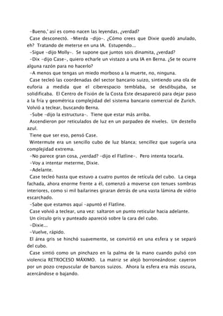 -Bueno,' así es como nacen las leyendas, ¿verdad?
 Case desconectó. -Mierda -dijo-. ¿Cómo crees que Dixie quedó anulado,
eh? Tratando de meterse en una IA. Estupendo...
 -Sigue -dijo Molly-. Se supone que juntos sois dinamita, ¿verdad?
 -Dix -dijo Case-, quiero echarle un vistazo a una IA en Berna. ¿Se te ocurre
alguna razón para no hacerlo?
 -A menos que tengas un miedo morboso a la muerte, no, ninguna.
 Case tecleó las coordenadas del sector bancario suizo, sintiendo una ola de
euforia a medida que el ciberespacio temblaba, se desdibujaba, se
solidificaba. El Centro de Fisión de la Costa Este desapareció para dejar paso
a la fría y geométrica complejidad del sistema bancario comercial de Zurich.
Volvió a teclear, buscando Berna.
 -Sube -dijo la estructura-. Tiene que estar más arriba.
 Ascendieron por reticulados de luz en un parpadeo de niveles. Un destello
azul.
 Tiene que ser eso, pensó Case.
 Wintermute era un sencillo cubo de luz blanca; sencillez que sugería una
complejidad extrema.
 -No parece gran cosa, ¿verdad? -dijo el Flatline-. Pero intenta tocarla.
 -Voy a intentar meterme, Dixie.
 -Adelante.
 Case tecleó hasta que estuvo a cuatro puntos de retícula del cubo. La ciega
fachada, ahora enorme frente a él, comenzó a moverse con tenues sombras
interiores, como si mil bailarines giraran detrás de una vasta lámina de vidrio
escarchado.
 -Sabe que estamos aquí -apuntó el Flatline.
 Case volvió a teclear, una vez: saltaron un punto reticular hacia adelante.
 Un círculo gris y punteado apareció sobre la cara del cubo.
 -Dixie...
 -Vuelve, rápido.
 El área gris se hinchó suavemente, se convirtió en una esfera y se separó
del cubo.
 Case sintió como un pinchazo en la palma de la mano cuando pulsó con
violencia RETROCESO MÁXIMO. La matriz se alejó borroneándose: cayeron
por un pozo crepuscular de bancos suizos. Ahora la esfera era más oscura,
acercándose o bajando.
 