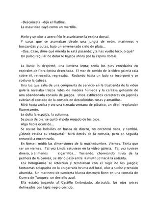 -Desconecta -dijo el Flatline.
 La oscuridad cayó como un martillo.


 Hielo y un olor a acero frío le acariciaron la espina dorsal.
 Y caras que se asomaban desde una jungla de neón, marineros y
buscavidas y putas, bajo un envenenado cielo de plata...
 -Oye, Case, dime qué mierda te está pasando; ¿te has vuelto loco, o qué?
 Un pulso regular de dolor le bajaba ahora por la espina dorsal.


 La lluvia lo despertó, una llovizna lenta; tenía los pies enredados en
espirales de fibra óptica desechada. El mar de sonido de la vídeo galería caía
sobre él, retrocedía, regresaba. Rodando hacia un lado se incorporó y se
sostuvo la cabeza.
 Una luz que salía de una compuerta de servicio en la trastienda de la vídeo
galería revelaba trozos rotos de madera húmeda y la carcasa goteante de
una abandonada consola de juegos. Unos estilizados caracteres en japonés
cubrían el costado de la consola en descoloridos rosas y amarillos.
 Miró hacia arriba y vio una tiznada ventana de plástico, un débil resplandor
fluorescente.
 Le dolía la espalda, la columna.
 Se puso de pie; se quitó el pelo mojado de los ojos.
 Algo había ocurrido...
 Se revisó los bolsillos en busca de dinero, no encontró nada, y tembló.
¿Dónde estaba su chaqueta?        Miró detrás de la consola, pero en seguida
renunció a encontrarla.
 En Ninsei, midió las dimensiones de la muchedumbre. Viernes. Tenía que
ser un viernes. Tal vez Linda estuviese en la vídeo galería. Tal vez tuviese
dinero, o al menos        cigarrillos... Tosiendo, chorreando lluvia de la
pechera de la camisa, se abrió paso entre la multitud hacia la entrada.
 Los hologramas se retorcían y temblaban con el rugir de los juegos;
fantasmas solapados en la abigarrada bruma del local, olor a sudor y tensión
aburrida. Un marinero de camiseta blanca destruyó Bonn en una consola de
Guerra de Tanques: un destello azul.
 Ella estaba jugando al Castillo Embrujado, abstraída, los ojos grises
delineados con lápiz negro corrido.
 