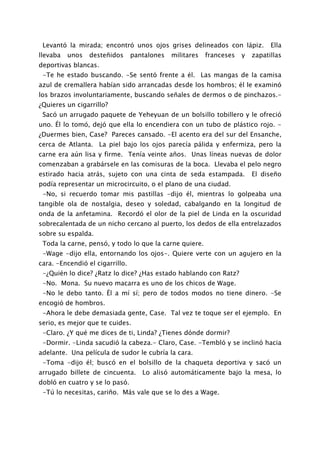 Levantó la mirada; encontró unos ojos grises delineados con lápiz.             Ella
llevaba   unos   desteñidos      pantalones   militares   franceses   y   zapatillas
deportivas blancas.
 -Te he estado buscando. -Se sentó frente a él. Las mangas de la camisa
azul de cremallera habían sido arrancadas desde los hombros; él le examinó
los brazos involuntariamente, buscando señales de dermos o de pinchazos.-
¿Quieres un cigarrillo?
 Sacó un arrugado paquete de Yeheyuan de un bolsillo tobillero y le ofreció
uno. Él lo tomó, dejó que ella lo encendiera con un tubo de plástico rojo. -
¿Duermes bien, Case? Pareces cansado. -El acento era del sur del Ensanche,
cerca de Atlanta. La piel bajo los ojos parecía pálida y enfermiza, pero la
carne era aún lisa y firme. Tenía veinte años. Unas líneas nuevas de dolor
comenzaban a grabársele en las comisuras de la boca. Llevaba el pelo negro
estirado hacia atrás, sujeto con una cinta de seda estampada.             El diseño
podía representar un microcircuito, o el plano de una ciudad.
 -No, si recuerdo tomar mis pastillas -dijo él, mientras lo golpeaba una
tangible ola de nostalgia, deseo y soledad, cabalgando en la longitud de
onda de la anfetamina. Recordó el olor de la piel de Linda en la oscuridad
sobrecalentada de un nicho cercano al puerto, los dedos de ella entrelazados
sobre su espalda.
 Toda la carne, pensó, y todo lo que la carne quiere.
 -Wage -dijo ella, entornando los ojos-. Quiere verte con un agujero en la
cara. -Encendió el cigarrillo.
 -¿Quién lo dice? ¿Ratz lo dice? ¿Has estado hablando con Ratz?
 -No. Mona. Su nuevo macarra es uno de los chicos de Wage.
 -No le debo tanto. Él a mí sí; pero de todos modos no tiene dinero. -Se
encogió de hombros.
 -Ahora le debe demasiada gente, Case. Tal vez te toque ser el ejemplo. En
serio, es mejor que te cuides.
 -Claro. ¿Y qué me dices de ti, Linda? ¿Tienes dónde dormir?
 -Dormir. -Linda sacudió la cabeza.- Claro, Case. -Tembló y se inclinó hacia
adelante. Una película de sudor le cubría la cara.
 -Toma -dijo él; buscó en el bolsillo de la chaqueta deportiva y sacó un
arrugado billete de cincuenta.      Lo alisó automáticamente bajo la mesa, lo
dobló en cuatro y se lo pasó.
 -Tú lo necesitas, cariño. Más vale que se lo des a Wage.
 