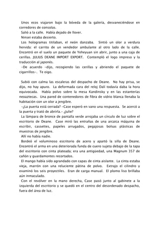 Unos ecos viajaron bajo la bóveda de la galería, desvaneciéndose en
corredores de consolas.
 Salió a la calle. Había dejado de llover.
 Ninsei estaba desierto.
 Los hologramas titilaban, el neón danzaba.        Sintió un olor a verdura
hervida: el carrito de un vendedor ambulante al otro lado de la calle.
Encontró en el suelo un paquete de Yeheyuan sin abrir, junto a una caja de
cerillas. JULIUS DEANE IMPORT EXPORT.        Contempló el logo impreso y la
traducción al japonés.
 -De acuerdo -dijo, recogiendo las cerillas y abriendo el paquete de
cigarrillos-. Te oigo.


 Subió con calma las escaleras del despacho de Deane. No hay prisa, se
dijo, no hay apuro. La deformada cara del reloj Dalí todavía daba la hora
equivocada.    Había polvo sobre la mesa Kandinsky y en las estanterías
neoaztecas. Una pared de contenedores de fibra de vidrio blanca llenaba la
habitación con un olor a jengibre.
 -¿La puerta está cerrada? -Case esperó en vano una respuesta. Se acercó a
la puerta y trató de abrirla.- ¿Julie?
 La lámpara de bronce de pantalla verde arrojaba un círculo de luz sobre el
escritorio de Deane.     Case miró las entrañas de una arcaica máquina de
escribir, cassettes, papeles arrugados, pegajosas bolsas plásticas de
muestras de jengibre.
 Allí no había nadie.
 Bordeó el voluminoso escritorio de acero y apartó la silla de Deane.
Encontró el arma en una deteriorada funda de cuero sujeta debajo de la tapa
del escritorio con cinta plateada; era una antigüedad, una Magnum 357 de
cañón y guardamontes recortados.
 El mango había sido agrandado con capas de cinta aislante. La cinta estaba
vieja, marrón con una reluciente pátina de polvo.       Extrajo el cilindro y
examinó los seis proyectiles. Eran de carga manual. El plomo liso brillaba
aún inmaculado.
 Con el revólver en la mano derecha, Case pasó junto al gabinete a la
izquierda del escritorio y se quedó en el centro del desordenado despacho,
fuera del área de luz.
 
