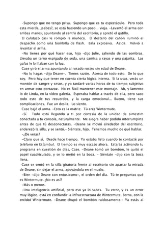 -Supongo que no tengo prisa. Supongo que es tu espectáculo. Pero toda
esta mierda, ¿sabes?, se está haciendo un poco... vieja. -Levantó el arma con
ambas manos, apuntando al centro del escritorio, y apretó el gatillo.
 El culatazo casi le rompió la muñeca.      El destello del cañón iluminó el
despacho como una bombilla de flash.        Bala explosiva.   Azida.    Volvió a
levantar el arma.
 -No tienes por qué hacer eso, hijo –dijo Julie, saliendo de las sombras.
Llevaba un terno espigado de seda, una camisa a rayas y una pajarita. Las
gafas le brillaban con la luz.
 Case giró el arma apuntando al rosado rostro sin edad de Deane.
 -No lo hagas -dijo Deane-. Tienes razón. Acerca de todo esto. De lo que
soy. Pero hay que tener en cuenta cierta lógica interna. Si la usas, verás un
montón de sangre y sesos, y yo tardaré varias horas de tu tiempo subjetivo
en armar otro portavoz. No es fácil mantener este montaje. Ah, y lamento
lo de Linda, en la vídeo galería. Esperaba hablar a través de ella, pero saco
todo esto de tus recuerdos, y la carga emocional... Bueno, tiene sus
complicaciones. Fue un desliz. Lo siento.
 Case bajó el arma. -Esto es la matriz. Tú eres Wintermute.
 -Sí.    Todo está llegando a ti por cortesía de la unidad de simestim
conectada a tu consola, naturalmente. Me alegra haber podido interrumpirte
antes de que tú desconectaras. -Deane se movió alrededor del escritorio,
enderezó la silla, y se sentó.- Siéntate, hijo. Tenemos mucho de qué hablar.
 -¿De veras?
 -Claro que sí. Desde hace tiempo. Yo estaba listo cuando te contacté por
teléfono en Estambul. El tiempo es muy escaso ahora. Estarás activando tu
programa en cuestión de días, Case. -Deane tomó un bombón, le quitó el
papel cuadriculado, y se lo metió en la boca. - Siéntate -dijo con la boca
llena.
 Case se sentó en la silla giratoria frente al escritorio sin apartar la mirada
de Deane, sin dejar el arma, apoyándola en el muslo.
 -Bien -dijo Deane con entusiasmo-, el orden del día. Tú te preguntas qué
es Wintermute. ¿No es así?
 -Más o menos.
 -Una inteligencia artificial, pero eso ya lo sabes. Tu error, y es un error
muy lógico, está en confundir la infraestructura de Wintermute, Berna, con la
entidad Wintermute. -Deane chupó el bombón ruidosamente.- Ya estás al
 