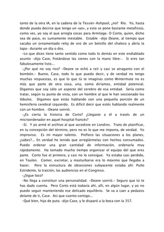 tanto de la otra IA, en la cadena de la Tessier-Ashpool, ¿no? Río. Yo, hasta
donde pueda decirse que tengo un «yo», y esto se pone bastante metafisico,
como ves, yo soy el que arregla cosas para Armitage. O Corto, quien, dicho
sea de paso, es sumamente inestable. Estable -dijo Deane, al tiempo que
sacaba un ornamentado reloj de oro de un bolsillo del chaleco y abría la
tapa- durante un día o dos.
 -Lo que dices tiene tanto sentido como todo lo demás en este endiablado
asunto -dijo Case, frotándose las sienes con la mano libre-.         Si eres tan
fabulosamente listo...
 -¿Por qué no soy rico? -Deane se echó a reír y casi se atraganto con el
bombón.- Bueno, Case, todo lo que puedo decir, y de verdad no tengo
muchas respuestas, es que lo que tú te imaginas como Wintermute no es
más que parte de otra cosa, una, como diríamos, entidad potencial.
Digamos que soy sólo un aspecto del cerebro de esa entidad. Sería como
tratar, según tu punto de vista, con un hombre al que le han seccionado los
lóbulos.     Digamos que estás hablando con una pequeña porción de un
hemisferio cerebral izquierdo. Es difícil decir que estés hablando realmente
con un hombre. -Deane sonrió.
 -¿Es cierta la historia de Corto? ¿Llegaste a él a través de un
microordenador en aquel hospital francés?
 -Sí. Y yo armé el archivo al que accediste en Londres. Trato de planificar,
en tu concepción del término, pero no es lo que me importa, de verdad. Yo
improviso.     Es mi mayor talento.     Prefiero las situaciones a los planes,
¿sabes?... En verdad he tenido que arreglármelas con hechos consumados.
Puedo      ordenar   una   gran   cantidad   de   información,   ordenarla   muy
rápidamente. Ha tomado mucho tiempo organizar el equipo del que eres
parte. Corto fue el primero, y casi no lo consigue. Ya estaba casi perdido,
en Toulon.     Comer, excretar, y masturbarse era lo máximo que llegaba a
hacer.     Pero la estructura de obsesiones subyacente estaba ahí: Puño
Estridente, la traición, las audiencias en el Congreso.
 -¿Sigue loco?
 -No llega a constituir una personalidad. -Deane sonrió.- Seguro que tú te
has dado cuenta. Pero Corto está todavía ahí, allí, en algún lugar, y yo no
puedo seguir manteniendo ese delicado equilibrio. Se va a caer a pedazos
delante de ti, Case. Así que cuento contigo...
 -Qué bien, hijo de puta -dijo Case, y le disparó a la boca con la 357.
 