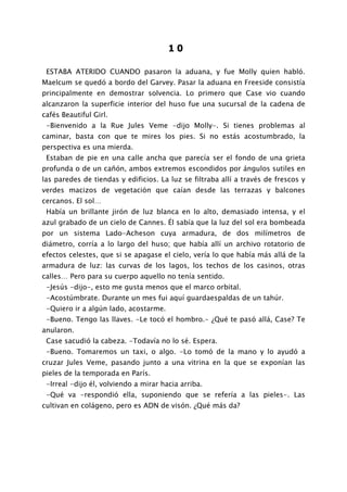 10

 ESTABA ATERIDO CUANDO pasaron la aduana, y fue Molly quien habló.
Maelcum se quedó a bordo del Garvey. Pasar la aduana en Freeside consistía
principalmente en demostrar solvencia. Lo primero que Case vio cuando
alcanzaron la superficie interior del huso fue una sucursal de la cadena de
cafés Beautiful Girl.
 -Bienvenido a la Rue Jules Veme -dijo Molly-. Si tienes problemas al
caminar, basta con que te mires los pies. Si no estás acostumbrado, la
perspectiva es una mierda.
 Estaban de pie en una calle ancha que parecía ser el fondo de una grieta
profunda o de un cañón, ambos extremos escondidos por ángulos sutiles en
las paredes de tiendas y edificios. La luz se filtraba allí a través de frescos y
verdes macizos de vegetación que caían desde las terrazas y balcones
cercanos. El sol…
 Había un brillante jirón de luz blanca en lo alto, demasiado intensa, y el
azul grabado de un cielo de Cannes. Él sabía que la luz del sol era bombeada
por un sistema Lado-Acheson cuya armadura, de dos milímetros de
diámetro, corría a lo largo del huso; que había allí un archivo rotatorio de
efectos celestes, que si se apagase el cielo, vería lo que había más allá de la
armadura de luz: las curvas de los lagos, los techos de los casinos, otras
calles… Pero para su cuerpo aquello no tenía sentido.
 -Jesús -dijo-, esto me gusta menos que el marco orbital.
 -Acostúmbrate. Durante un mes fui aquí guardaespaldas de un tahúr.
 -Quiero ir a algún lado, acostarme.
 -Bueno. Tengo las llaves. -Le tocó el hombro.- ¿Qué te pasó allá, Case? Te
anularon.
 Case sacudió la cabeza. -Todavía no lo sé. Espera.
 -Bueno. Tomaremos un taxi, o algo. -Lo tomó de la mano y lo ayudó a
cruzar Jules Veme, pasando junto a una vitrina en la que se exponían las
pieles de la temporada en París.
 -Irreal -dijo él, volviendo a mirar hacia arriba.
 -Qué va -respondió ella, suponiendo que se refería a las pieles-. Las
cultivan en colágeno, pero es ADN de visón. ¿Qué más da?
 