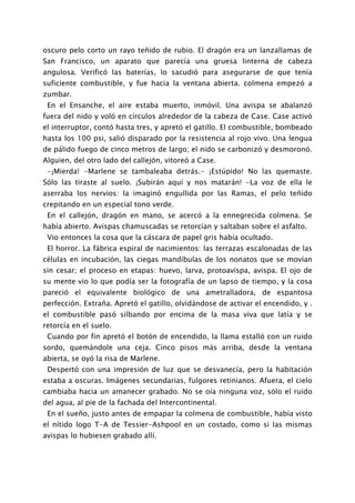 oscuro pelo corto un rayo teñido de rubio. El dragón era un lanzallamas de
San Francisco, un aparato que parecía una gruesa linterna de cabeza
angulosa. Verificó las baterías, lo sacudió para asegurarse de que tenía
suficiente combustible, y fue hacia la ventana abierta. colmena empezó a
zumbar.
 En el Ensanche, el aire estaba muerto, inmóvil. Una avispa se abalanzó
fuera del nido y voló en círculos alrededor de la cabeza de Case. Case activó
el interruptor, contó hasta tres, y apretó el gatillo. El combustible, bombeado
hasta los 100 psi, salió disparado por la resistencia al rojo vivo. Una lengua
de pálido fuego de cinco metros de largo; el nido se carbonizó y desmoronó.
Alguien, del otro lado del callejón, vitoreó a Case.
 -¡Mierda! -Marlene se tambaleaba detrás.- ¡Estúpido! No las quemaste.
Sólo las tiraste al suelo. ¡Subirán aquí y nos matarán! -La voz de ella le
aserraba los nervios: la imaginó engullida por las Ramas, el pelo teñido
crepitando en un especial tono verde.
 En el callejón, dragón en mano, se acercó a la ennegrecida colmena. Se
había abierto. Avispas chamuscadas se retorcían y saltaban sobre el asfalto.
 Vio entonces la cosa que la cáscara de papel gris había ocultado.
 El horror. La fábrica espiral de nacimientos: las terrazas escalonadas de las
células en incubación, las ciegas mandíbulas de los nonatos que se movían
sin cesar; el proceso en etapas: huevo, larva, protoavispa, avispa. El ojo de
su mente vio lo que podía ser la fotografía de un lapso de tiempo, y la cosa
pareció el equivalente biológico de una ametralladora, de espantosa
perfección. Extraña. Apretó el gatillo, olvidándose de activar el encendido, y .
el combustible pasó silbando por encima de la masa viva que latía y se
retorcía en el suelo.
 Cuando por fin apretó el botón de encendido, la llama estalló con un ruido
sordo, quemándole una ceja. Cinco pisos más arriba, desde la ventana
abierta, se oyó la risa de Marlene.
 Despertó con una impresión de luz que se desvanecía, pero la habitación
estaba a oscuras. Imágenes secundarias, fulgores retinianos. Afuera, el cielo
cambiaba hacia un amanecer grabado. No se oía ninguna voz, sólo el ruido
del agua, al pie de la fachada del Intercontinental.
 En el sueño, justo antes de empapar la colmena de combustible, había visto
el nítido logo T-A de Tessier-Ashpool en un costado, como si las mismas
avispas lo hubiesen grabado allí.
 