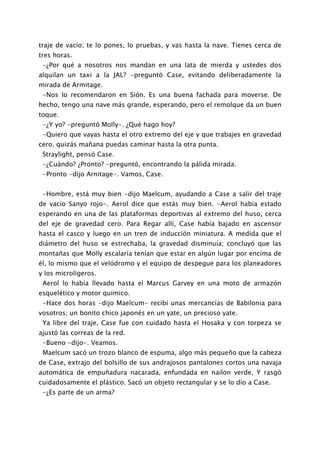 traje de vacío; te lo pones, lo pruebas, y vas hasta la nave. Tienes cerca de
tres horas.
 -¿Por qué a nosotros nos mandan en una lata de mierda y ustedes dos
alquilan un taxi a la JAL? -preguntó Case, evitando deliberadamente la
mirada de Armitage.
 -Nos lo recomendaron en Sión. Es una buena fachada para moverse. De
hecho, tengo una nave más grande, esperando, pero el remolque da un buen
toque.
 -¿Y yo? -preguntó Molly-. ¿Qué hago hoy?
 -Quiero que vayas hasta el otro extremo del eje y que trabajes en gravedad
cero. quizás mañana puedas caminar hasta la otra punta.
 Straylight, pensó Case.
 -¿Cuándo? ¿Pronto? -preguntó, encontrando la pálida mirada.
 -Pronto -dijo Arnitage-. Vamos, Case.


 -Hombre, está muy bien -dijo Maelcum, ayudando a Case a salir del traje
de vacío Sanyo rojo-. Aerol dice que estás muy bien. -Aerol había estado
esperando en una de las plataformas deportivas al extremo del huso, cerca
del eje de gravedad cero. Para Regar allí, Case había bajado en ascensor
hasta el casco y luego en un tren de inducción miniatura. A medida que el
diámetro del huso se estrechaba, la gravedad disminuía; concluyó que las
montañas que Molly escalaría tenían que estar en algún lugar por encima de
él, lo mismo que el velódromo y el equipo de despegue para los planeadores
y los microligeros.
 Aerol lo había llevado hasta el Marcus Garvey en una moto de armazón
esquelético y motor químico.
 -Hace dos horas -dijo Maelcum- recibí unas mercancías de Babilonia para
vosotros; un bonito chico japonés en un yate, un precioso yate.
 Ya libre del traje, Case fue con cuidado hasta el Hosaka y con torpeza se
ajustó las correas de la red.
 -Bueno -dijo-. Veamos.
 Maelcum sacó un trozo blanco de espuma, algo más pequeño que la cabeza
de Case, extrajo del bolsillo de sus andrajosos pantalones cortos una navaja
automática de empuñadura nacarada, enfundada en nailon verde, Y rasgó
cuidadosamente el plástico. Sacó un objeto rectangular y se lo dio a Case.
 -¿Es parte de un arma?
 