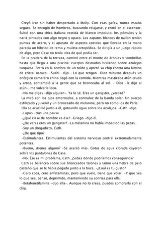 Creyó irse sin haber despertado a Molly. Con esas gafas, nunca estaba
seguro. Se encogió de hombros, buscando relajarse, y entró en el ascensor.
Subió con una chica italiana vestida de blanco impoluto, los pómulos y la
nariz pintados con algo negro y opaco. Los zapatos blancos de nailon tenían
puntas de acero, y el aparato de aspecto costoso que llevaba en la mano
parecía un híbrido de remo y muleta ortopédica. Se dirigía a un juego rápido
de algo, pero Case no tenía idea de qué podía ser.
 En la pradera de la terraza, caminó entre el monte de árboles y sombrillas
hasta que llegó a una piscina: cuerpos desnudos brillando sobre azulejos
turquesa. Entró en la sombra de un toldo y apretó su chip contra una lámina
de cristal oscuro. -Sushi -dijo-. Lo que tengan -Diez minutos después un
enérgico camarero chino llegó con la comida. Mientras masticaba atún crudo
y arroz, contempló a la gente que se bronceaba al sol. - Dios -le dijo al
atún-, me volvería loco.
 -No me digas -dijo alguien-. Ya lo sé. Eres un gangster, ¿verdad?
 La miró con los ojos entornados, a contraluz de la banda solar. Un cuerpo
estilizado y juvenil y un bronceado de melanina, pero no como los de París.
 Ella se acuclilló junto a él, goteando agua sobre los azulejos. -Cath -dijo.
 -Lupus -tras una pausa.
 -¿Qué clase de nombre es ése? -Griego -dijo él.
 -¿De veras eres un gangster? -La melanina no había impedido las pecas.
 -Soy un drogadicto, Cath.
 -¿De qué tipo?
 -Estimulantes. Estimulantes del sistema nervioso central extremadamente
potentes.
 -Bueno, ¿tienes alguno? -Se acercó más. Gotas de agua clorada cayeron
sobre los pantalones de Case.
 -No. Ése es mi problema, Cath. ¿Sabes dónde podríamos conseguirlos?
 Cath se balanceó sobre sus bronceados talones y lamió una hebra de pelo
castaño que se le había pegado junto a la boca. -¿Cuál es tu gusto?
 -Cero coca, cero anfetaminas, pero que vuele, tiene que volar. -Y que sea
lo que sea, pensó, deprimido, manteniendo su sonrisa para ella.
 -Betafenetilamina -dijo ella-. Aunque no lo creas, puedes comprarla con el
chip.
 