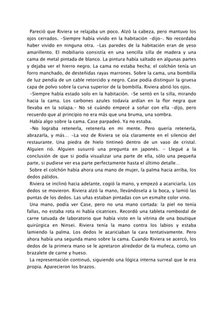 Pareció que Riviera se relajaba un poco. Alzó la cabeza, pero mantuvo los
ojos cerrados. -Siempre había vivido en la habitación -dijo-. No recordaba
haber vivido en ninguna otra. -Las paredes de la habitación eran de yeso
amarillento. El mobiliario consistía en una sencilla silla de madera y una
cama de metal pintada de blanco. La pintura había saltado en algunas partes
y dejaba ver el hierro negro. La cama no estaba hecha; el colchón tenía un
forro manchado, de desteñidas rayas marrones. Sobre la cama, una bombilla
de luz pendía de un cable retorcido y negro. Case podía distinguir la gruesa
capa de polvo sobre la curva superior de la bombilla. Riviera abrió los ojos.
 -Siempre había estado solo en la habitación. -Se sentó en la silla, mirando
hacia la cama. Los carbones azules todavía ardían en la flor negra que
llevaba en la solapa.- No sé cuándo empecé a soñar con ella -dijo, pero
recuerdo que al principio no era más que una bruma, una sombra.
 Había algo sobre la cama. Case parpadeó. Ya no estaba.
 -No lograba retenerla, retenerla en mi mente. Pero quería retenerla,
abrazarla, y más… -La voz de Riviera se oía claramente en el silencio del
restaurante. Una piedra de hielo tintineó dentro de un vaso de cristal.
Alguien rió. Alguien susurró una pregunta en japonés. - Llegué a la
conclusión de que si podía visualizar una parte de ella, sólo una pequeña
parte, si pudiese ver esa parte perfectamente hasta el último detalle…
 Sobre el colchón había ahora una mano de mujer, la palma hacia arriba, los
dedos pálidos.
 Riviera se inclinó hacia adelante, cogió la mano, y empezó a acariciarla. Los
dedos se movieron. Riviera alzó la mano, llevándosela a la boca, y lamió las
puntas de los dedos. Las uñas estaban pintadas con un esmalte color vino.
 Una mano, podía ver Case, pero no una mano cortada: la piel no tenía
fallas, no estaba rota ni había cicatrices. Recordó una tableta romboidal de
carne tatuada de laboratorio que había visto en la vitrina de una boutique
quirúrgica en Ninsei. Riviera tenía la mano contra los labios y estaba
lamiendo la palma. Los dedos le acariciaban la cara tentativamente. Pero
ahora había una segunda mano sobre la cama. Cuando Riviera se acercó, los
dedos de la primera mano se le apretaron alrededor de la muñeca, como un
brazalete de carne y hueso.
 La representación continuó, siguiendo una lógica interna surreal que le era
propia. Aparecieron los brazos.
 