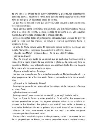 de una salsa, las chicas de los sueños temblando y girando, los espectadores
batiendo palmas, llevando el ritmo. Pero aquello había necesitado un camión
Reno de equipo y un aparatoso casco de trodos.
 Lo que Riviera soñaba era lo que uno veía. Case sacudió la cabeza dolorida
y escupió en el lago.
 Podía adivinar cómo terminaría, el gran final. Una simetría invertida: Riviera
ama a la chica del sueño, la chica soñada lo desarma a él. Con aquellas
manos. Sangre soñada empapando el encaje podrido.
 Gritos entusiastas desde el restaurante; aplausos. Case se puso de pie y se
alisó la ropa con las manos. Se volvió y regresó caminando hasta el
Vingtiéme Siécle.
 La silla de Molly estaba vacía. El escenario estaba desierto. Armitage aún
miraba fijamente el escenario, la copa de vino entre los dedos.
 -¿Dónde está Molly? -preguntó Case. -Se ha ido -dijo Armitage.
 -¿Se ha ido tras él;'
 -No. -Se oyó el leve ruido de un cristal que se quebraba. Armitage miró la
copa. Alzó la mano izquierda que sostenía el globo de la copa, aún llena de
vino tinto. El tallo, roto, sobresalía como una astilla de hielo. Case se lo quitó
de la mano y lo puso en un vaso de agua.
 -Dígame adónde ha ido, Armitage.
 Las luces se encendieron. Case miró los ojos claros. No había nada allí. -Ha
ido a prepararse. No volverás a verla. Estaréis juntos durante la ejecución del
plan.
 -¿Por qué le ha hecho esto Riviera?
 Armitage se puso de pie, ajustándose las solapas de la chaqueta. -Duerme
un poco, Case.
 -¿Será mañana entonces?
 Armitage sonrió, con su sonrisa sin sentido, y se alejó hacia la salida.
 Case se frotó la frente y miró alrededor. En el salón, los comensales
estaban poniéndose de pie; las mujeres sonreían mientras escuchaban las
bromas de los hombres. Por primera vez advirtió que había un balcón, y
unas velas brillaban aún en la privada oscuridad. Escuchó un tintineo de
cubiertos de plata, una conversación en voz baja. Las velas arrojaban
sombras que danzaban en el techo.
 El rostro de la muchacha apareció abruptamente, como si se tratase de una
de las proyecciones de Riviera, las manos pequeñas sobre la madera lustrada
 