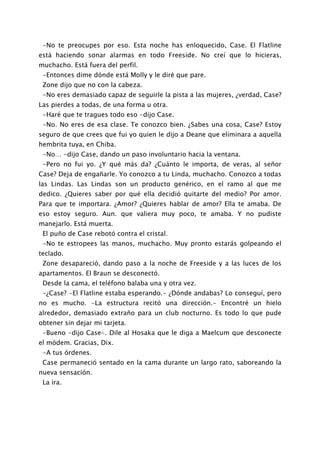 -No te preocupes por eso. Esta noche has enloquecido, Case. El Flatline
está haciendo sonar alarmas en todo Freeside. No creí que lo hicieras,
muchacho. Está fuera del perfil.
 -Entonces dime dónde está Molly y le diré que pare.
 Zone dijo que no con la cabeza.
 -No eres demasiado capaz de seguirle la pista a las mujeres, ¿verdad, Case?
Las pierdes a todas, de una forma u otra.
 -Haré que te tragues todo eso -dijo Case.
 -No. No eres de esa clase. Te conozco bien. ¿Sabes una cosa, Case? Estoy
seguro de que crees que fui yo quien le dijo a Deane que eliminara a aquella
hembrita tuya, en Chiba.
 -No… -dijo Case, dando un paso involuntario hacia la ventana.
 -Pero no fui yo. ¿Y qué más da? ¿Cuánto le importa, de veras, al señor
Case? Deja de engañarle. Yo conozco a tu Linda, muchacho. Conozco a todas
las Lindas. Las Lindas son un producto genérico, en el ramo al que me
dedico. ¿Quieres saber por qué ella decidió quitarte del medio? Por amor.
Para que te importara. ¿Amor? ¿Quieres hablar de amor? Ella te amaba. De
eso estoy seguro. Aun. que valiera muy poco, te amaba. Y no pudiste
manejarlo. Está muerta.
 El puño de Case rebotó contra el cristal.
 -No te estropees las manos, muchacho. Muy pronto estarás golpeando el
teclado.
 Zone desapareció, dando paso a la noche de Freeside y a las luces de los
apartamentos. El Braun se desconectó.
 Desde la cama, el teléfono balaba una y otra vez.
 -¿Case? -El Flatline estaba esperando.- ¿Dónde andabas? Lo conseguí, pero
no es mucho. -La estructura recitó una dirección.- Encontré un hielo
alrededor, demasiado extraño para un club nocturno. Es todo lo que pude
obtener sin dejar mi tarjeta.
 -Bueno -dijo Case-. Dile al Hosaka que le diga a Maelcum que desconecte
el módem. Gracias, Dix.
 -A tus órdenes.
 Case permaneció sentado en la cama durante un largo rato, saboreando la
nueva sensación.
 La ira.
 