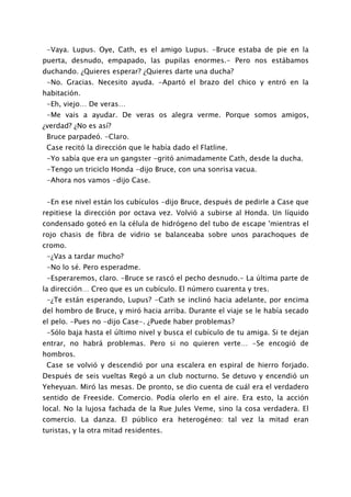 -Vaya. Lupus. Oye, Cath, es el amigo Lupus. -Bruce estaba de pie en la
puerta, desnudo, empapado, las pupilas enormes.- Pero nos estábamos
duchando. ¿Quieres esperar? ¿Quieres darte una ducha?
 -No. Gracias. Necesito ayuda. -Apartó el brazo del chico y entró en la
habitación.
 -Eh, viejo… De veras…
 -Me vais a ayudar. De veras os alegra verme. Porque somos amigos,
¿verdad? ¿No es así?
 Bruce parpadeó. -Claro.
 Case recitó la dirección que le había dado el Flatline.
 -Yo sabía que era un gangster -gritó animadamente Cath, desde la ducha.
 -Tengo un triciclo Honda -dijo Bruce, con una sonrisa vacua.
 -Ahora nos vamos -dijo Case.


 -En ese nivel están los cubículos -dijo Bruce, después de pedirle a Case que
repitiese la dirección por octava vez. Volvió a subirse al Honda. Un líquido
condensado goteó en la célula de hidrógeno del tubo de escape 'mientras el
rojo chasis de fibra de vidrio se balanceaba sobre unos parachoques de
cromo.
 -¿Vas a tardar mucho?
 -No lo sé. Pero esperadme.
 -Esperaremos, claro. -Bruce se rascó el pecho desnudo.- La última parte de
la dirección… Creo que es un cubículo. El número cuarenta y tres.
 -¿Te están esperando, Lupus? -Cath se inclinó hacia adelante, por encima
del hombro de Bruce, y miró hacia arriba. Durante el viaje se le había secado
el pelo. -Pues no -dijo Case-. ¿Puede haber problemas?
 -Sólo baja hasta el último nivel y busca el cubículo de tu amiga. Si te dejan
entrar, no habrá problemas. Pero si no quieren verte… -Se encogió de
hombros.
 Case se volvió y descendió por una escalera en espiral de hierro forjado.
Después de seis vueltas Regó a un club nocturno. Se detuvo y encendió un
Yeheyuan. Miró las mesas. De pronto, se dio cuenta de cuál era el verdadero
sentido de Freeside. Comercio. Podía olerlo en el aire. Era esto, la acción
local. No la lujosa fachada de la Rue Jules Veme, sino la cosa verdadera. El
comercio. La danza. El público era heterogéneo: tal vez la mitad eran
turistas, y la otra mitad residentes.
 