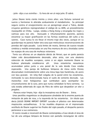 -Julie -dijo a sus estrellas-. Es hora de ver al viejo Julie. Él sabrá.


 Julius Deane tenía ciento treinta y cinco años; una fortuna semanal en
sueros y hormonas le alteraba asiduamente el metabolismo.              Su principal
seguro contra el envejecimiento era un peregrinaje anual a Tokio, donde
cirujanos genéticos reprogramaban el código de su ADN, un procedimiento
inasequible en Chiba. Luego, volaba a Hong Kong y encargaba los trajes y
camisas para ese año.        Asexuado e inhumanamente paciente, parecía
encontrar su mayor gratificación en las formas esotéricas del culto a los
sastres. Case nunca lo vio llevar el mismo traje dos veces, aunque en su
guardarropa no parecía haber otra cosa que meticulosas reconstrucciones de
prendas del siglo pasado. Lucía lentes de receta, láminas de cuarzo rosado
sintético y molido enmarcadas en una fina montura de oro y biseladas como
los espejos de una casa de muñecas victoriana.
 Tenía sus oficinas en un depósito detrás de Ninsei, que en parte parecía
haber sido descuidadamente decorado, años atrás, con una aleatoria
colección de muebles europeos, como si en algún momento Deane se
hubiese     planteado   establecerse    allí.    Unas    estanterías   neoaztecas
acumulaban polvo junto a una pared de la sala donde Case estaba
esperando.     Una pareja de bulbosas lámparas de mesa estilo Disney
descansaban incómodamente sobre una mesa baja tipo Kandinsky, de acero
con laca granate.    Un reloj Dalí colgaba de la pared entre las estanterías,
inclinando la cara distorsionada hacia el suelo de cemento desnudo.            Las
manecillas    eran   hologramas     que     cambiaban     para   acompañar      las
circunvoluciones de la cara, pero que nunca señalaban la hora correcta. La
sala estaba atiborrada de cajas de fibra de vidrio que despedían un olor a
jengibre.
 -Pareces estar limpio, hijo -dijo la incorpórea voz de Deane-. Entra.
 Unos pestillos magnéticos se desplazaron alrededor de la enorme puerta de
imitación de palo de rosa, a la izquierda de las estanterías. Un rótulo que
decía JULIUS DEANE IMPORT EXPORT surcaba el plástico con deterioradas
mayúsculas autoadhesivas.       Si los muebles dispersos en el improvisado
vestíbulo de Deane sugerían los finales del siglo pasado, el despacho parecía
pertenecer a sus comienzos.
 El rostro rosado e inconsútil de Deane contemplaba a Case desde el área de
luz de una antigua lámpara de bronce con pantalla rectangular de vidrio
 