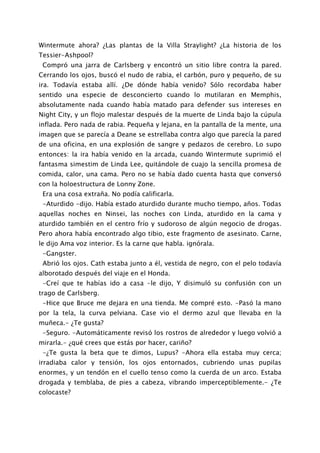 Wintermute ahora? ¿Las plantas de la Villa Straylight? ¿La historia de los
Tessier-Ashpool?
 Compró una jarra de Carlsberg y encontró un sitio libre contra la pared.
Cerrando los ojos, buscó el nudo de rabia, el carbón, puro y pequeño, de su
ira. Todavía estaba allí. ¿De dónde había venido? Sólo recordaba haber
sentido una especie de desconcierto cuando lo mutilaran en Memphis,
absolutamente nada cuando había matado para defender sus intereses en
Night City, y un flojo malestar después de la muerte de Linda bajo la cúpula
inflada. Pero nada de rabia. Pequeña y lejana, en la pantalla de la mente, una
imagen que se parecía a Deane se estrellaba contra algo que parecía la pared
de una oficina, en una explosión de sangre y pedazos de cerebro. Lo supo
entonces: la ira había venido en la arcada, cuando Wintermute suprimió el
fantasma simestim de Linda Lee, quitándole de cuajo la sencilla promesa de
comida, calor, una cama. Pero no se había dado cuenta hasta que conversó
con la holoestructura de Lonny Zone.
 Era una cosa extraña. No podía calificarla.
 -Aturdido -dijo. Había estado aturdido durante mucho tiempo, años. Todas
aquellas noches en Ninsei, las noches con Linda, aturdido en la cama y
aturdido también en el centro frío y sudoroso de algún negocio de drogas.
Pero ahora había encontrado algo tibio, este fragmento de asesinato. Carne,
le dijo Ama voz interior. Es la carne que habla. ignórala.
 -Gangster.
 Abrió los ojos. Cath estaba junto a él, vestida de negro, con el pelo todavía
alborotado después del viaje en el Honda.
 -Creí que te habías ido a casa -le dijo, Y disimuló su confusión con un
trago de Carlsberg.
 -Hice que Bruce me dejara en una tienda. Me compré esto. -Pasó la mano
por la tela, la curva pelviana. Case vio el dermo azul que llevaba en la
muñeca.- ¿Te gusta?
 -Seguro. -Automáticamente revisó los rostros de alrededor y luego volvió a
mirarla.- ¿qué crees que estás por hacer, cariño?
 -¿Te gusta la beta que te dimos, Lupus? -Ahora ella estaba muy cerca;
irradiaba calor y tensión, los ojos entornados, cubriendo unas pupilas
enormes, y un tendón en el cuello tenso como la cuerda de un arco. Estaba
drogada y temblaba, de pies a cabeza, vibrando imperceptiblemente.- ¿Te
colocaste?
 