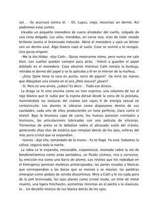 sol… -Se acurrucó contra él. - Eh, Lupus, viejo, necesitas un dermo. Así
podremos estar juntos.
 Llevaba un pequeño monedero de cuero alrededor del cuello, colgado de
una cinta delgada. Las uñas, mordidas, en carne viva, eran de color rosado
brillante contra el bronceado inducido. Abrió el monedero y sacó un blister
con un dermo azul. Algo blanco cayó al suelo. Case se inclinó y lo recogió.
Una garza origami.
 -Me la dio Hideo -dijo Cath-. Quiso mostrarme cómo, pero nunca me sale
bien. Los cuellos quedan siempre para atrás. -Volvió a guardar el papel
doblado en el monedero. Case observó mientras Cath rompía la burbuja,
retiraba el dermo del papel y se lo aplicaba a él en el interior de la muñeca.
 -¿Esta 3Jane tiene la cara en punta, nariz de pájaro? -Se miró las manos
que dibujaban una silueta en el aire.¿Pelo oscuro? ¿Joven?
 -Sí. Pero es una aristo, ¿sabes? Es decir… Todo ese dinero.
 La droga se le vino encima como un tren expreso, una columna de luz al
rojo blanco que le subía por la espina dorsal desde la zona de la próstata,
iluminándole las costuras del cráneo con rayos X de energía sexual en
cortocircuito. Los dientes le vibraron como diapasones dentro de sus
cavidades, cada uno de ellos produciendo un tono perfecto, claro como el
etanol. Bajo la brumosa capa de carne, los huesos parecían cromados y
lustrosos, las articulaciones lubricadas con una película de siliconas.
Tormentas de arena se le debatían sobre el abrasado suelo del cráneo,
generando altas olas de estática que rompían detrás de los ojos, esferas del
más puro cristal que se expandían…
 -Vamos -dijo ella, tomándolo de la mano-. Ya te llegó. Ya está. Subamos la
colina; seguirá toda la noche.
 La rabia se le expandía, inexorable, exponencial, montada sobre la ola de
betafenetilamina como onda portadora, un fluido sísmico, rico y corrosivo.
Su erección era como una barra de plomo. Los rostros que los rodeaban en
el Emergency parecían muñecas pintarrajeadas, las partes rosadas y blancas
que correspondían a las bocas que se movían y se movían; las palabras
emergían como globos de sonido discontinuo. Miró a Cath y le vio cada poro
de la piel bronceada, los ojos planos como cristal mudo, un tinte de metal
muerto, una ligera hinchazón, asimetrías mínimas en el pecho y la clavícula,
la… Un destello intenso de luz blanca detrás de los ojos.
 
