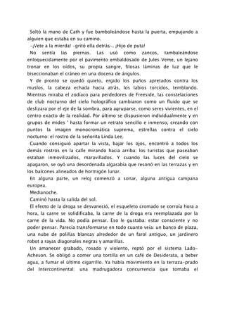 Soltó la mano de Cath y fue bamboleándose hasta la puerta, empujando a
alguien que estaba en su camino.
 -¡Vete a la mierda! -gritó ella detrás-. ¡Hijo de puta!
 No    sentía   las   piernas.    Las   usó     como   zancos,    tambaleándose
enloquecidamente por el pavimento embaldosado de Jules Veme, un lejano
tronar en los oídos, su propia sangre, filosas láminas de luz que le
biseccionaban el cráneo en una docena de ángulos.
 Y de pronto se quedó quieto, ergido los puños apretados contra los
muslos, la cabeza echada hacia atrás, los labios torcidos, temblando.
Mientras miraba el zodíaco para perdedores de Freeside, las constelaciones
de club nocturno del cielo holográfico cambiaron como un fluido que se
deslizara por el eje de la sombra, para agruparse, como seres vivientes, en el
centro exacto de la realidad. Por último se dispusieron individualmente y en
grupos de mides ' hasta formar un retrato sencillo e inmenso, creando con
puntos la imagen monocromática suprema, estrellas contra el cielo
nocturno: el rostro de la señorita Linda Lee.
 Cuando consiguió apartar la vista, bajar los ojos, encontró a todos los
demás rostros en la calle mirando hacia arriba: los turistas que paseaban
estaban inmovilizados, maravillados. Y cuando las luces del cielo se
apagaron, se oyó una desordenada algarabía que resonó en las terrazas y en
los balcones alineados de hormigón lunar.
 En alguna parte, un reloj comenzó a sonar, alguna antigua campana
europea.
 Medianoche.
 Caminó hasta la salida del sol.
 El efecto de la droga se desvaneció, el esqueleto cromado se corroía hora a
hora, la carne se solidificaba, la carne de la droga era reemplazada por la
carne de la vida. No podía pensar. Eso le gustaba: estar consciente y no
poder pensar. Parecía transformarse en todo cuanto veía: un banco de plaza,
una nube de polillas blancas alrededor de un farol antiguo, un jardinero
robot a rayas diagonales negras y amarillas.
 Un amanecer grabado, rosado y violento, reptó por el sistema Lado-
Acheson. Se obligó a comer una tortilla en un café de Desiderata, a beber
agua, a fumar el último cigarrillo. Ya había movimiento en la terraza-prado
del   Intercontinental:   una    madrugadora     concurrencia    que   tomaba   el
 