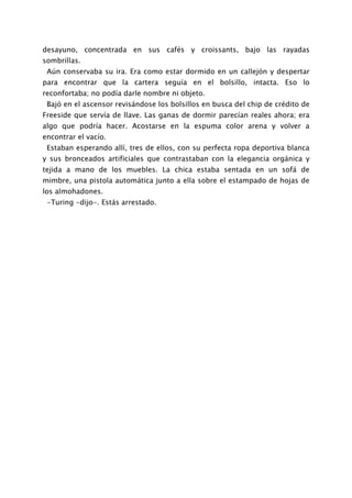 desayuno, concentrada en sus cafés y croissants, bajo las rayadas
sombrillas.
 Aún conservaba su ira. Era como estar dormido en un callejón y despertar
para encontrar que la cartera seguía en el bolsillo, intacta. Eso lo
reconfortaba; no podía darle nombre ni objeto.
 Bajó en el ascensor revisándose los bolsillos en busca del chip de crédito de
Freeside que servía de llave. Las ganas de dormir parecían reales ahora; era
algo que podría hacer. Acostarse en la espuma color arena y volver a
encontrar el vacío.
 Estaban esperando allí, tres de ellos, con su perfecta ropa deportiva blanca
y sus bronceados artificiales que contrastaban con la elegancia orgánica y
tejida a mano de los muebles. La chica estaba sentada en un sofá de
mimbre, una pistola automática junto a ella sobre el estampado de hojas de
los almohadones.
 -Turing -dijo-. Estás arrestado.
 
