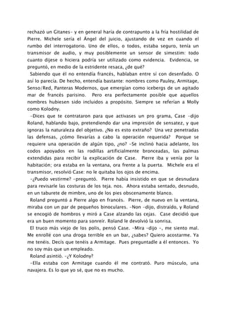 rechazó un Gitanes- y en general haría de contrapunto a la fría hostilidad de
Pierre. Michele sería el Ángel del juicio, ajustando de vez en cuando el
rumbo del interrogatorio. Uno de ellos, o todos, estaba seguro, tenía un
transmisor de audio, y muy posiblemente un sensor de simestim: todo
cuanto dijese o hiciera podría ser utilizado como evidencia. Evidencia, se
preguntó, en medio de la estridente resaca, ¿de qué?
 Sabiendo que él no entendía francés, hablaban entre sí con desenfado. O
así lo parecía. De hecho, entendía bastante: nombres como Pauley, Armitage,
Senso/Red, Panteras Modernos, que emergían como icebergs de un agitado
mar de francés parisino.     Pero era perfectamente posible que aquellos
nombres hubiesen sido incluidos a propósito. Siempre se referían a Molly
como Kolodny.
 -Dices que te contrataron para que activases un pro grama, Case -dijo
Roland, hablando bajo, pretendiendo dar una impresión de sensatez, y que
ignoras la naturaleza del objetivo. ¿No es esto extraño? Una vez penetradas
las defensas, ¿cómo llevarías a cabo la operación requerida?       Porque se
requiere una operación de algún tipo, ¿no? -Se inclinó hacia adelante, los
codos apoyados en las rodillas artificialmente bronceadas, las palmas
extendidas para recibir la explicación de Case.    Pierre iba y venía por la
habitación; ora estaba en la ventana, ora frente a la puerta. Michele era el
transmisor, resolvió Case: no le quitaba los ojos de encima.
 -¿Puedo vestirme? -preguntó. Pierre había insistido en que se desnudara
para revisarle las costuras de los teja. nos. Ahora estaba sentado, desnudo,
en un taburete de mimbre, uno de los pies obscenamente blanco.
 Roland preguntó a Pierre algo en francés. Pierre, de nuevo en la ventana,
miraba con un par de pequeños binoculares. -Non -dijo, distraído, y Roland
se encogió de hombros y miró a Case alzando las cejas. Case decidió que
era un buen momento para sonreír. Roland le devolvió la sonrisa.
 El truco más viejo de los polis, pensó Case. -Mira –dijo -, me siento mal.
Me enrollé con una droga terrible en un bar, ¿sabes? Quiero acostarme. Ya
me tenéis. Decís que tenéis a Armitage. Pues preguntadle a él entonces. Yo
no soy más que un empleado.
 Roland asintió. -¿Y Kolodny?
 -Ella estaba con Armitage cuando él me contrató. Puro músculo, una
navajera. Es lo que yo sé, que no es mucho.
 
