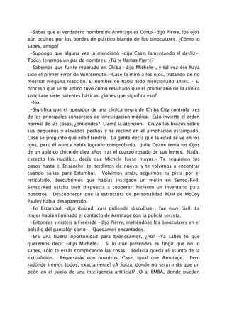 -Sabes que el verdadero nombre de Armitage es Corto -dijo Pierre, los ojos
aún ocultos por los bordes de plástico blando de los binoculares. ¿Cómo lo
sabes, amigo?
 -Supongo que alguna vez lo mencionó -dijo Case, lamentando el desliz-.
Todos tenemos un par de nombres. ¿Tú te llamas Pierre?
 -Sabemos que fuiste reparado en Chiba -dijo Michele-, y tal vez ése haya
sido el primer error de Wintermute. -Case la miró a los ojos, tratando de no
mostrar ninguna reacción. El nombre no había sido mencionado antes. – El
proceso que se te aplicó tuvo como resultado que el propietario de la clínica
solicitase siete patentes básicas. ¿Sabes que significa eso?
 -No.
 -Significa que el operador de una clínica negra de Chiba City controla tres
de los principales consorcios de investigación médica. Esto invierte el orden
normal de las cosas, ¿entiendes? Llamó la atención. -Cruzó los brazos sobre
sus pequeños y elevados pechos y se reclinó en el almohadón estampado.
Case se preguntó qué edad tendría. La gente decía que la edad se ve en los
ojos, pero él nunca había logrado comprobarlo. Julie Deane tenía los Ojos
de un apático chico de diez años tras el cuarzo rosado de sus lentes. Nada,
excepto los nudillos, decía que Michele fuese mayor.- Te seguirnos los
pasos hasta el Ensanche, te perdimos de nuevo, y te volvimos a encontrar
cuando salías para Estambul.      Volvimos atrás, seguimos tu pista por el
reticulado, descubrimos que habías instigado un motín en Senso/Red.
Senso/Red estaba bien dispuesta a cooperar: hicieron un inventario para
nosotros. Descubrieron que la estructura de personalidad ROM de McCoy
Pauley había desaparecido.
 -En Estambul -dijo Roland, casi pidiendo disculpas-, fue muy fácil. La
mujer había eliminado el contacto de Armitage con la policía secreta.
 -Entonces vinisteis a Freeside -dijo Pierre, metiéndose los binoculares en el
bolsillo del pantalón corto-. Quedamos encantados.
 -Era una buena oportunidad para bronceamos, ¿no? -Ya sabes lo que
queremos decir -dijo Michele-.      Si lo que pretendes es fingir que no lo
sabes, sólo te estás complicando las cosas. Todavía queda el asunto de la
extradición.    Regresarás con nosotros, Case, igual que Armitage.       Pero
¿adónde iremos todos, exactamente? ¿A Suiza, donde no serás más que un
peón en el juicio de una inteligencia artificial? ¿O al EMBA, donde pueden
 