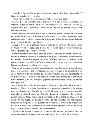 -Los de la Senso/Red se van a morir de gusto -dijo Case, pensando: Y
todas las pruebas en el Hosaka.
 -Ya se han metido en problemas, por haber tenido esa cosa.
 Case se puso la camiseta. Vio el shuriken en la cama, metal inanimado, su
estrella. Buscó la rabia. Ya había desaparecido. Era hora de renunciar,
dejarse llevar por la corriente... Pensó en los saquitos de toxina. -Aquí viene
la carne -musitó.
 En el ascensor que subía a la pradera, pensó en Molly. Tal vez ya estuviera
en Straylight. Cazando a Riviera. Cazada, quizás, por Hideo, quien era muy
probablemente el ninja-clono de la historia del finlandés, que había llegado
para recuperar la cabeza parlante.
 Apoyó la frente en el plástico negro y mate de un panel que hacía las veces
de muro y cerró los ojos. Las piernas lo sostenían apenas: eran de madera,
vieja, agrietada y pesada por la lluvia.
 Estaban sirviendo la comida bajo los árboles, bajo las brillantes sombrillas.
Roland y Michele volvieron a interpretar su papel, charlando animadamente
en francés. Pierre los seguía de cerca. Michele mantenía el cañón de la
pistola junto a las costillas de Case, escondiendo el arma con una chaquetilla
blanca que llevaba enrollada en el brazo.
 Cuando atravesaba el prado, serpenteando entre las mesas y los árboles,
Case se preguntó si ella le dispararía en caso de que él se desplomara en
aquel momento. En los bordes de su campo visual había una reverberación
de pieles negras. Alzó la vista hacia la tórrida cinta blanca de la armadura
Lado-Acheson y vio una mariposa gigante que revoloteaba con gracia bajo el
cielo grabado.
 En el linde del prado se encontraron junto a la baranda del acantilado,
donde las flores silvestres danzaban en la corriente ascendente del cañón
que era Desiderata.     Michele se revolvió el pelo corto y negro y apuntó,
diciendo a Roland algo en francés. Daba la impresión de sentirse
auténticamente feliz. Case siguió la dirección de la mano de ella, y vio la
curva de los lagos, el blanco destello de los casinos, los rectángulos
turquesa de mil piscinas, los cuerpos de los bañistas, minúsculos jeroglíficos
de bronce, todo ello suspendido en una serena aproximación gravitatoria
bajo la interminable curva del casco de Freeside.
 Siguieron la baranda hasta un ornamentado puente de hierro que se
arqueaba sobre Desiderata. Michele lo empujó con el cañón de la Walther.
 