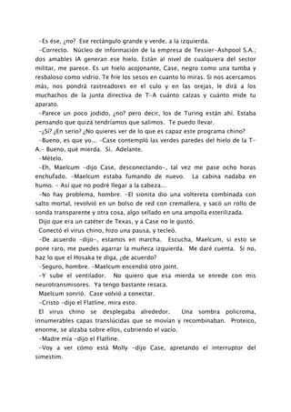 -Es ése, ¿no? Ese rectángulo grande y verde, a la izquierda.
 -Correcto. Núcleo de información de la empresa de Tessier-Ashpool S.A.;
dos amables IA generan ese hielo. Están al nivel de cualquiera del sector
militar, me parece. Es un hielo acojonante, Case, negro como una tumba y
resbaloso como vidrio. Te fríe los sesos en cuanto lo miras. Si nos acercamos
más, nos pondrá rastreadores en el culo y en las orejas, le dirá a los
muchachos de la junta directiva de T-A cuánto calzas y cuánto mide tu
aparato.
 -Parece un poco jodido, ¿no? pero decir, los de Turing están ahí. Estaba
pensando que quizá tendríamos que salimos. Te puedo llevar.
 -¿Sí? ¿En serio? ¿No quieres ver de lo que es capaz este programa chino?
 -Bueno, es que yo... -Case contempló las verdes paredes del hielo de la T-
A.- Bueno, qué mierda. Sí. Adelante.
 -Mételo.
 -Eh, Maelcum -dijo Case, desconectando-, tal vez me pase ocho horas
enchufado. -Maelcum estaba fumando de nuevo.            La cabina nadaba en
humo. - Así que no podré llegar a la cabeza...
 -No hay problema, hombre. -El sionita dio una voltereta combinada con
salto mortal, revolvió en un bolso de red con cremallera, y sacó un rollo de
sonda transparente y otra cosa, algo sellado en una ampolla esterilizada.
 Dijo que era un catéter de Texas, y a Case no le gustó.
 Conectó el virus chino, hizo una pausa, y tecleó.
 -De acuerdo -dijo-, estamos en marcha.          Escucha, Maelcum, si esto se
pone raro, me puedes agarrar la muñeca izquierda. Me daré cuenta. Si no,
haz lo que el Hosaka te diga, ¿de acuerdo?
 -Seguro, hombre. -Maelcum encendió otro joint.
 -Y sube el ventilador.      No quiero que esa mierda se enrede con mis
neurotransmisores. Ya tengo bastante resaca.
 Maelcum sonrió. Case volvió a conectar.
 -Cristo -dijo el Flatline, mira esto.
 El virus chino se desplegaba alrededor.             Una sombra policroma,
innumerables capas translúcidas que se movían y recombinaban. Proteico,
enorme, se alzaba sobre ellos, cubriendo el vacío.
 -Madre mía -dijo el Flatline.
 -Voy a ver cómo está Molly -dijo Case, apretando el interruptor del
simestim.
 