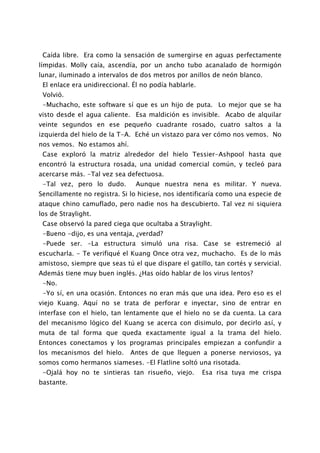 Caída libre. Era como la sensación de sumergirse en aguas perfectamente
límpidas. Molly caía, ascendía, por un ancho tubo acanalado de hormigón
lunar, iluminado a intervalos de dos metros por anillos de neón blanco.
 El enlace era unidireccional. Él no podía hablarle.
 Volvió.
 -Muchacho, este software sí que es un hijo de puta. Lo mejor que se ha
visto desde el agua caliente. Esa maldición es invisible. Acabo de alquilar
veinte segundos en ese pequeño cuadrante rosado, cuatro saltos a la
izquierda del hielo de la T-A. Eché un vistazo para ver cómo nos vemos. No
nos vemos. No estamos ahí.
 Case exploró la matriz alrededor del hielo Tessier-Ashpool hasta que
encontró la estructura rosada, una unidad comercial común, y tecleó para
acercarse más. -Tal vez sea defectuosa.
 -Tal vez, pero lo dudo.       Aunque nuestra nena es militar. Y nueva.
Sencillamente no registra. Si lo hiciese, nos identificaría como una especie de
ataque chino camuflado, pero nadie nos ha descubierto. Tal vez ni siquiera
los de Straylight.
 Case observó la pared ciega que ocultaba a Straylight.
 -Bueno -dijo, es una ventaja, ¿verdad?
 -Puede ser. -La estructura simuló una risa. Case se estremeció al
escucharla. - Te verifiqué el Kuang Once otra vez, muchacho. Es de lo más
amistoso, siempre que seas tú el que dispare el gatillo, tan cortés y servicial.
Además tiene muy buen inglés. ¿Has oído hablar de los virus lentos?
 -No.
 -Yo sí, en una ocasión. Entonces no eran más que una idea. Pero eso es el
viejo Kuang. Aquí no se trata de perforar e inyectar, sino de entrar en
interfase con el hielo, tan lentamente que el hielo no se da cuenta. La cara
del mecanismo lógico del Kuang se acerca con disimulo, por decirlo así, y
muta de tal forma que queda exactamente igual a la trama del hielo.
Entonces conectamos y los programas principales empiezan a confundir a
los mecanismos del hielo.     Antes de que lleguen a ponerse nerviosos, ya
somos como hermanos siameses. -El Flatline soltó una risotada.
 -Ojalá hoy no te sintieras tan risueño, viejo.        Esa risa tuya me crispa
bastante.
 