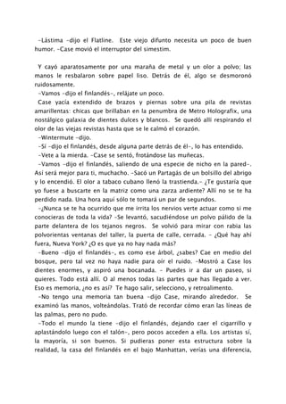 -Lástima -dijo el Flatline.   Este viejo difunto necesita un poco de buen
humor. -Case movió el interruptor del simestim.


 Y cayó aparatosamente por una maraña de metal y un olor a polvo; las
manos le resbalaron sobre papel liso. Detrás de él, algo se desmoronó
ruidosamente.
 -Vamos -dijo el finlandés-, relájate un poco.
 Case yacía extendido de brazos y piernas sobre una pila de revistas
amarillentas: chicas que brillaban en la penumbra de Metro Holografix, una
nostálgico galaxia de dientes dulces y blancos. Se quedó allí respirando el
olor de las viejas revistas hasta que se le calmó el corazón.
 -Wintermute -dijo.
 -Sí -dijo el finlandés, desde alguna parte detrás de él-, lo has entendido.
 -Vete a la mierda. -Case se sentó, frotándose las muñecas.
 -Vamos -dijo el finlandés, saliendo de una especie de nicho en la pared-.
Así será mejor para ti, muchacho. -Sacó un Partagás de un bolsillo del abrigo
y lo encendió. El olor a tabaco cubano llenó la trastienda.- ¿Te gustaría que
yo fuese a buscarte en la matriz como una zarza ardiente? Allí no se te ha
perdido nada. Una hora aquí sólo te tomará un par de segundos.
 -¿Nunca se te ha ocurrido que me irrita los nervios verte actuar como si me
conocieras de toda la vida? -Se levantó, sacudiéndose un polvo pálido de la
parte delantera de los tejanos negros.     Se volvió para mirar con rabia las
polvorientas ventanas del taller, la puerta de calle, cerrada. - ¿Qué hay ahí
fuera, Nueva York? ¿O es que ya no hay nada más?
 -Bueno -dijo el finlandés-, es como ese árbol, ¿sabes? Cae en medio del
bosque, pero tal vez no haya nadie para oír el ruido. -Mostró a Case los
dientes enormes, y aspiró una bocanada. - Puedes ir a dar un paseo, si
quieres. Todo está allí. O al menos todas las partes que has llegado a ver.
Eso es memoria, ¿no es así? Te hago salir, selecciono, y retroalimento.
 -No tengo una memoria tan buena -dijo Case, mirando alrededor.                Se
examinó las manos, volteándolas. Trató de recordar cómo eran las líneas de
las palmas, pero no pudo.
 -Todo el mundo la tiene -dijo el finlandés, dejando caer el cigarrillo y
aplastándolo luego con el talón-, pero pocos acceden a ella. Los artistas sí,
la mayoría, si son buenos. Si pudieras poner esta estructura sobre la
realidad, la casa del finlandés en el bajo Manhattan, verías una diferencia,
 