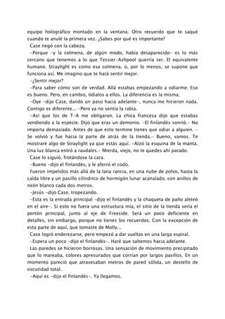 equipo holográfico montado en la ventana. Otro recuerdo que te saqué
cuando te anulé la primera vez. ¿Sabes por qué es importante?
 Case negó con la cabeza.
 -Porque -y la colmena, de algún modo, había desaparecido- es lo más
cercano que tenemos a lo que Tessier-Ashpool querría ser. El equivalente
humano. Straylight es como esa colmena, o, por lo menos, se supone que
funciona así. Me imagino que te hará sentir mejor.
 -¿Sentir mejor?
 -Para saber cómo son de verdad. Allá estabas empezando a odiarme. Eso
es bueno. Pero, en cambio, ódialos a ellos. La diferencia es la misma.
 -Oye -dijo Case, dando un paso hacia adelante-, nunca me hicieron nada.
Contigo es diferente... -Pero ya no sentía la rabia.
 -Así que los de T-A me obligaron. La chica francesa dijo que estabas
vendiendo a la especie. Dijo que eras un demonio. -El finlandés sonrió.- No
importa demasiado. Antes de que esto termine tienes que odiar a alguien. -
Se volvió y fue hacia la parte de atrás de la tienda.- Bueno, vamos. Te
mostraré algo de Straylight ya que estás aquí. -Alzó la esquina de la manta.
Una luz blanca entró a raudales.- Mierda, viejo, no te quedes ahí parado.
 Case lo siguió, frotándose la cara.
 -Bueno -dijo el finlandés, y le aferró el codo.
 Fueron impelidos más allá de la lana rancia, en una nube de polvo, hasta la
caída libre y un pasillo cilíndrico de hormigón lunar acanalado, con anillos de
neón blanco cada dos metros.
 -Jesús -dijo Case, tropezando.
 -Esta es la entrada principal -dijo el finlandés y la chaqueta de paño aleteó
en el aire-. Si esto no fuera una estructura mía, el sitio de la tienda sería el
portón principal, junto al eje de Freeside. Será un poco deficiente en
detalles, sin embargo, porque no tienes los recuerdos. Con la excepción de
esta parte de aquí, que tomaste de Molly...
 Case logró enderezarse, pero empezó a dar vueltas en una larga espiral.
 -Espera un poco -dijo el finlandés-. Haré que saltemos hacia adelante.
 Las paredes se hicieron borrosas. Una sensación de movimiento precipitado
que lo mareaba, colores apresurados que corrían por largos pasillos. En un
momento pareció que atravesaban metros de pared sólida, un destello de
oscuridad total.
 -Aquí es -dijo el finlandés-. Ya llegamos.
 