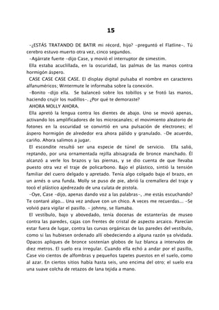 15

 -¿ESTÁS TRATANDO DE BATIR mi récord, hijo? -preguntó el Flatline-. Tú
cerebro estuvo muerto otra vez, cinco segundos.
 -Agárrate fuerte -dijo Case, y movió el interruptor de simestim.
 Ella estaba acuclillada, en la oscuridad, las palmas de las manos contra
hormigón áspero.
 CASE CASE CASE CASE. El display digital pulsaba el nombre en caracteres
alfanuméricos; Wintermute le informaba sobre la conexión.
 -Bonito -dijo ella.   Se balanceó sobre los tobillos y se frotó las manos,
haciendo crujir los nudillos-. ¿Por qué te demoraste?
 AHORA MOLLY AHORA.
 Ella apretó la lengua contra los dientes de abajo. Uno se movió apenas,
activando los amplificadores de los microcanales; el movimiento aleatorio de
fotones en la oscuridad se convirtió en una pulsación de electrones; el
áspero hormigón de alrededor era ahora pálido y granulado. -De acuerdo,
cariño. Ahora salimos a jugar.
 El escondite resultó ser una especie de túnel de servicio.         Ella salió,
reptando, por una ornamentada rejilla abisagrada de bronce manchado. Él
alcanzó a verle los brazos y las piernas, y se dio cuenta de que llevaba
puesto otra vez el traje de policarbono. Bajo el plástico, sintió la tensión
familiar del cuero delgado y apretado. Tenía algo colgado bajo el brazo, en
un arnés o una funda. Molly se puso de pie, abrió la cremallera del traje y
tocó el plástico ajedrezado de una culata de pistola.
 -Oye, Case -dijo, apenas dando voz a las palabras-, .me estás escuchando?
Te contaré algo... Una vez anduve con un chico. A veces me recuerdas... -Se
volvió para vigilar el pasillo. - johnny, se llamaba.
 El vestíbulo, bajo y abovedado, tenía docenas de estanterías de museo
contra las paredes, cajas con frentes de cristal de aspecto arcaico. Parecían
estar fuera de lugar, contra las curvas orgánicas de las paredes del vestíbulo,
como si las hubiesen ordenado allí obedeciendo a alguna razón ya olvidada.
Opacos apliques de bronce sostenían globos de luz blanca a intervalos de
diez metros. El suelo era irregular. Cuando ella echó a andar por el pasillo,
Case vio cientos de alfombras y pequeños tapetes puestos en el suelo, como
al azar. En ciertos sitios había hasta seis, uno encima del otro; el suelo era
una suave colcha de retazos de lana tejida a mano.
 