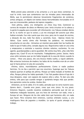 Molly prestó poca atención a los armarios y a lo que éstos contenían, lo
cual lo irritó; tuvo que contentarse con las miradas poco interesadas de
Molly, que le permitieron observar brevemente fragmentos de cerámica,
armas antiguas, un objeto con tantos clavos herrumbrados incrustados en él
que era irreconocible, pedazos de tapices rasgados...
 -Este johnny, sabes, era inteligente; un chico muy listo. Comenzó su
carrera de receptor de datos en Memory Lane: tenía circuitos en la cabeza y
la gente le pagaba para esconder allí información. Los Yakuza estaban detrás
de él, la noche en que le conocí, y yo me encargué del asesino que ellos
habían enviado. Fue más suerte que otra cosa, pero me lo saqué de encima,
y después de eso, todo fue dulce y caramelo, Case. -Apenas movía los
labios. Case sentía cómo ella formaba las palabras; no necesitaba
escucharlas en voz alta.- Armamos un monitor para poder leer las huellas de
todo lo que él había alma. cenado alguna vez. Registramos todo en una cinta
y empezamos a controlar a nuestros clientes selectos, exclientes. Yo era
agente, guardaespaldas y perro guardián. Me sentía muy feliz. ¿Has sido feliz
alguna vez, Case? Él era mi muchacho. Trabajábamos juntos. Socios. Haría
unas ocho semanas que yo me había largado de la casa de títeres cuando lo
conocí.. -Hizo una pausa, dio una brusca media vuelta, y siguió adelante.
Más armarios lustrosos de madera; los lados de los muebles eran de un color
que le hacía pensar en alas de cucaracha.
 »Íntimo, dulce, marchábamos perfectamente. Como si nadie pudiese
herirnos. Yo no iba a permitir que eso ocurriera. Supongo que los Yakuza
todavía querían el pellejo de johnny. Porque yo había matado al hombre de
ellos. Porque johnny los había quemado. Y los Yak pueden darse el lujo de ir
muy despacio, viejo: son capaces de esperar años y años. Te dan una vida
entera, sólo para que cuando vengan a quitártela tengas más que perder.
Son pacientes como las arañas. Arañas Zen.
 »Entonces, yo no lo sabía. O si lo sabía, pensaba que no seria nuestro caso.
Quiero decir... Cuando eres joven, crees que eres único. Yo era joven.
Entonces llegaron, cuando nosotros estábamos pensando que tal vez ya
habíamos trabajado bastante, que era hora de terminar con todo, irnos a
Europa tal vez. Ninguno de los dos sabía bien qué haríamos allá, sin nada
que hacer. Pero vivíamos bien entonces, cuentas orbitales suizas, y una
madriguera llena de juguetes y muebles. Le quita el gusto amargo a tu
trabajo.
 