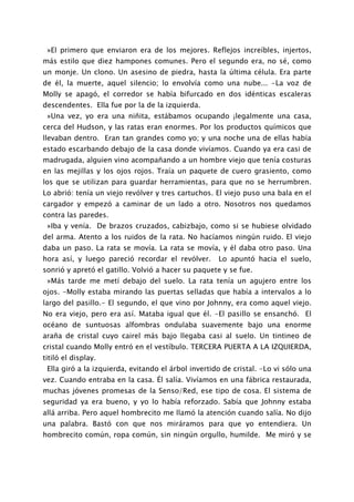 »El primero que enviaron era de los mejores. Reflejos increíbles, injertos,
más estilo que diez hampones comunes. Pero el segundo era, no sé, como
un monje. Un clono. Un asesino de piedra, hasta la última célula. Era parte
de él, la muerte, aquel silencio; lo envolvía como una nube... -La voz de
Molly se apagó, el corredor se había bifurcado en dos idénticas escaleras
descendentes. Ella fue por la de la izquierda.
 »Una vez, yo era una niñita, estábamos ocupando ¡legalmente una casa,
cerca del Hudson, y las ratas eran enormes. Por los productos químicos que
llevaban dentro. Eran tan grandes como yo; y una noche una de ellas había
estado escarbando debajo de la casa donde vivíamos. Cuando ya era casi de
madrugada, alguien vino acompañando a un hombre viejo que tenía costuras
en las mejillas y los ojos rojos. Traía un paquete de cuero grasiento, como
los que se utilizan para guardar herramientas, para que no se herrumbren.
Lo abrió: tenía un viejo revólver y tres cartuchos. El viejo puso una bala en el
cargador y empezó a caminar de un lado a otro. Nosotros nos quedamos
contra las paredes.
 »Iba y venía. De brazos cruzados, cabizbajo, como si se hubiese olvidado
del arma. Atento a los ruidos de la rata. No hacíamos ningún ruido. El viejo
daba un paso. La rata se movía. La rata se movía, y él daba otro paso. Una
hora así, y luego pareció recordar el revólver.      Lo apuntó hacia el suelo,
sonrió y apretó el gatillo. Volvió a hacer su paquete y se fue.
 »Más tarde me metí debajo del suelo. La rata tenía un agujero entre los
ojos. -Molly estaba mirando las puertas selladas que había a intervalos a lo
largo del pasillo.- El segundo, el que vino por Johnny, era como aquel viejo.
No era viejo, pero era así. Mataba igual que él. -El pasillo se ensanchó. El
océano de suntuosas alfombras ondulaba suavemente bajo una enorme
araña de cristal cuyo cairel más bajo llegaba casi al suelo. Un tintineo de
cristal cuando Molly entró en el vestíbulo. TERCERA PUERTA A LA IZQUIERDA,
titiló el display.
 Ella giró a la izquierda, evitando el árbol invertido de cristal. -Lo vi sólo una
vez. Cuando entraba en la casa. Él salía. Vivíamos en una fábrica restaurada,
muchas jóvenes promesas de la Senso/Red, ese tipo de cosa. El sistema de
seguridad ya era bueno, y yo lo había reforzado. Sabía que Johnny estaba
allá arriba. Pero aquel hombrecito me llamó la atención cuando salía. No dijo
una palabra. Bastó con que nos miráramos para que yo entendiera. Un
hombrecito común, ropa común, sin ningún orgullo, humilde. Me miró y se
 