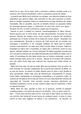 metió en un taxi. Yo lo supe. Subí y encontré a Johnny sentado junto a la
ventana, con la boca entreabierta, como si estuviese a punto de hablar.
 La puerta que Molly tenía enfrente era antigua, una plancha tallada de teca
tailandesa que parecía haber sido aserrada en dos para ajustarla al dintel.
Bajo un dragón rampante había un rudimentario cerrojo mecánico de chapa
inoxidable. Ella se arrodilló, sacó de un bolsillo interior un pequeño hatillo
de apretada gamuza negra, y seleccionó un pico fino como una aguja. -
Después de eso, no volví a encontrar a nadie que me gustara.
 Insertó el pico y trabajó en silencio, mordisqueándose el labio inferior.
Parecía guiarse por el mero tacto, los ojos desenfocados; la puerta era una
borrosa mancha de madera clara. Case escuchó el silencio del vestíbulo,
puntuado por el tenue tintineo de la araña de cristal. ¿Velas? Straylight era
una contradicción. Recordó la historia de Cath acerca de un castillo con
estanques y nenúfares, Y las cuidadas palabras de 3Jane que la cabeza
recitara musicalmente. Un lugar que había crecido sobre sí mismo. Había en
Straylight un ligero olor a humedad, un ligero olor a perfume, como en una
iglesia. ¿Dónde estaban los Tessier-Ashpool? Él había esperado encontrarse
con una pulcra colmena de actividad disciplinada, pero Molly no había visto a
nadie. El monólogo de ella había hecho que se sintiera incómodo; nunca le
había contado tanto acerca de sí misma. Aparte de la historia del cubículo,
rara vez había dicho algo que indicase tan siquiera que había tenido un
pasado.
 Molly cerró los ojos. Se oyó un ruido. Más que escucharlo, Case lo sintió. Le
hizo recordar los cerrojos magnéticos de la puerta del cubículo de Molly, en
la casa de títeres. La puerta se había abierto para él, pese a que llevaba el
chip equivocado. Había sido cosa de Wintermute, manipulando el cerrojo
como había manipulado el microligero automático y el jardinero robot. El
sistema de cerraduras de la casa de títeres era una subunidad del sistema de
seguridad de Freeside. Este sencillo cerrojo mecánico plantearía un
verdadero problema a la IA, ya que requería algún tipo de autómata, o bien
un agente humano.
 Molly abrió los ojos, guardó el pico en la gamuza, enrolló el paquete
cuidadosamente, y lo metió de nuevo en el bolsillo. -Eres un poco como él -
dijo-. Creéis que nacisteis para correr. Creo que lo que hacías en Chiba era
una versión más burda de lo que harías en cualquier parte. A veces la mala
suerte te hace esas jugadas: te reduce a los rudimentos. -Se levantó, se
 