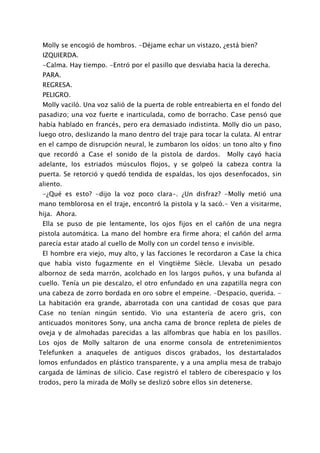 Molly se encogió de hombros. -Déjame echar un vistazo, ¿está bien?
 IZQUIERDA.
 -Calma. Hay tiempo. -Entró por el pasillo que desviaba hacia la derecha.
 PARA.
 REGRESA.
 PELIGRO.
 Molly vaciló. Una voz salió de la puerta de roble entreabierta en el fondo del
pasadizo; una voz fuerte e inarticulada, como de borracho. Case pensó que
había hablado en francés, pero era demasiado indistinta. Molly dio un paso,
luego otro, deslizando la mano dentro del traje para tocar la culata. Al entrar
en el campo de disrupción neural, le zumbaron los oídos: un tono alto y fino
que recordó a Case el sonido de la pistola de dardos.        Molly cayó hacia
adelante, los estriados músculos flojos, y se golpeó la cabeza contra la
puerta. Se retorció y quedó tendida de espaldas, los ojos desenfocados, sin
aliento.
 -¿Qué es esto? -dijo la voz poco clara-. ¿Un disfraz? -Molly metió una
mano temblorosa en el traje, encontró la pistola y la sacó.- Ven a visitarme,
hija. Ahora.
 Ella se puso de pie lentamente, los ojos fijos en el cañón de una negra
pistola automática. La mano del hombre era firme ahora; el cañón del arma
parecía estar atado al cuello de Molly con un cordel tenso e invisible.
 El hombre era viejo, muy alto, y las facciones le recordaron a Case la chica
que había visto fugazmente en el Vingtième Siècle. Llevaba un pesado
albornoz de seda marrón, acolchado en los largos puños, y una bufanda al
cuello. Tenía un pie descalzo, el otro enfundado en una zapatilla negra con
una cabeza de zorro bordada en oro sobre el empeine. -Despacio, querida. -
La habitación era grande, abarrotada con una cantidad de cosas que para
Case no tenían ningún sentido. Vio una estantería de acero gris, con
anticuados monitores Sony, una ancha cama de bronce repleta de pieles de
oveja y de almohadas parecidas a las alfombras que había en los pasillos.
Los ojos de Molly saltaron de una enorme consola de entretenimientos
Telefunken a anaqueles de antiguos discos grabados, los destartalados
lomos enfundados en plástico transparente, y a una amplia mesa de trabajo
cargada de láminas de silicio. Case registró el tablero de ciberespacio y los
trodos, pero la mirada de Molly se deslizó sobre ellos sin detenerse.
 