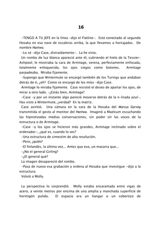 16

 -TENGO A TU JEFE en la línea -dijo el Flatline-. Está conectado al segundo
Hosaka en esa nave de escaleras arriba, la que llevamos a horcajadas. De
nombre Haniwa.
 -Lo sé -dijo Case, distraídamente-. La he visto.
 Un rombo de luz blanca apareció ante él, cubriendo el hielo de la Tessier-
Ashpool; le mostraba la cara de Armitage, serena, perfectamente enfocada,
totalmente     enloquecida,   los   ojos    ciegos    como    botones.     Armitage
parpadeaba. Miraba fijamente.
 -Supongo que Wintermute se encargó también de los Turings que andaban
detrás de ti, ¿eh? Como se encargó de los míos -dijo Case.
 Armitage lo miraba fijamente. Case resistió el deseo de apartar los ojos, de
mirar a otro lado. -¿Estás bien, Armitage?
 -Case -y por un instante algo pareció moverse detrás de la n-lirada azul-.
Has visto a Wintermute, ¿verdad? En la matriz.
 Case asintió. Una cámara en la cara de la Hosaka del Marcus Garvey
transmitida el gesto al monitor del Haniwa. Imaginó a Maelcum escuchando
las hipnotizadas medias conversaciones, sin poder oír las voces de la
estructura o de Armitage.
 -Case -y los ojos se hicieron más grandes, Armitage inclinado sobre el
ordenador-, ¿qué es, cuando lo ves?
 -Una estructura de simestim de alta resolución.
 -Pero, ¿quién?
 -El finlandés, la última vez... Antes que eso, un macarra que...
 -¿No el general Girling?
 -¿El general qué?
 La imagen desapareció del rombo.
 -Pasa de nuevo esa grabación y ordena al Hosaka que investigue -dijo a la
estructura.
 Volvió a Molly.


 La perspectiva lo sorprendió.          Molly estaba encaramada entre vigas de
acero, a veinte metros por encima de una amplia y manchada superficie de
hormigón      pulido.   El    espacio    era    un   hangar   o   un   cobertizo   de
 