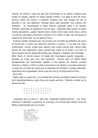 misma, en silencio, cada vez que me encontraba en un apuro. Imagino que
tengo un amigo, alguien en quien puedo confiar, y le digo lo que de veras
pienso, cómo me siento, y también imagino que este amigo me da su
opinión, y así voy adelante. Contigo pasa algo parecido. Esa escena con
Ashpool... -Se mordisqueó el labio inferior, pasando junto a un puntal,
siempre siguiendo al autónomo con los ojos.- Esperaba algo quizás un poco
menos decadente, ¿sabes? Quiero decir, todos estos tipos están locos, como
si tuvieran mensajes luminosos escritos en la frente o algo. No me gusta el
aspecto de todo esto, no me gusta el olor...
 El Braun estaba izándose por una escala casi invisible de peldaños de acero
en forma de U, hacia una abertura estrecha y oscura. -Y ya que me estoy
confesando, cariño, tengo que admitir que nunca pensé que saliera algo
bueno de esta operación. Hace tiempo que estoy en la mala, y tú eres lo
único bueno que ha aparecido desde que empecé a trabajar con Armitage. -
Miró hacia el círculo negro. El diodo del microligero guiñó, trepando. -
Aunque no creas que eres una maravilla. -Sonrió, pero el diodo había
desaparecido con demasiada rapidez y ella apretó los dientes cuando
empezó a trepar y sintió un dolor punzante en la pierna. La escala continuó,
a través de un tubo de metal que le apretaba los hombros. Estaba subiendo,
saliéndose de la gravedad, hacia el eje de cero g. El chip pulsó la hora.
 04:23:04.
 Había sido un largo día. La claridad del sensorio de Molly reducía el efecto
de la betafenetilamina, pero Case aún podía sentirlo. Prefería el dolor en la
pierna de ella.

             C A S E : 0 0 0 0 0 0 0
             0 0 0 0 0 0 0 0 0 0 0 0
             0 0 0 0 0 0 0 0 0 0 0 .


 -Supongo que es para ti -dijo ella, trepando mecánicamente.         Los ceros
volvieron a destellar y apareció un mensaje, en el límite del campo visual de
Molly, fragmentado por el circuito.

             EL GENERAL G
             IRLING::::::
             ENTRENO A
             CORTO PARA
             PUÑO ARDIENTE
             Y VENDIO SU
 