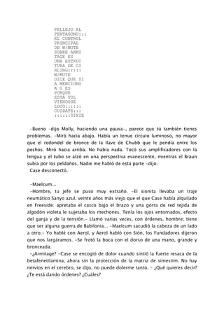 PELLEJO AL
             PENTAGONO:::
             EL CONTROL
             PRINCIPAL
             DE W/MUTE
             SOBRE ARMI
             TAGE ES
             UNA ESTRUC
             TURA DE GI
             RLING:::::
             W/MUTE
             DICE QUE SI
             A MENCIONO
             A G ES
             PORQUE
             ESTA VOL
             VIENDOSE
             LOCO::::::
             CUIDATE:::
             ::::::DIXIE


 -Bueno -dijo Molly, haciendo una pausa-, parece que tú también tienes
problemas. -Miró hacia abajo. Había un tenue círculo luminoso, no mayor
que el redondel de bronce de la llave de Chubb que le pendía entre los
pechos. Miró hacia arriba. No había nada. Tocó sus amplificadores con la
lengua y el tubo se alzó en una perspectiva evanescente, mientras el Braun
subía por los peldaños. Nadie me habló de esta parte -dijo.
 Case desconectó.


 -Maelcum...
 -Hombre, tu jefe se puso muy extraño. -El sionita llevaba un traje
neumático Sanyo azul, veinte años más viejo que el que Case había alquilado
en Freeside: apretaba el casco bajo el brazo y una gorra de red tejida de
algodón violeta le sujetaba los mechones. Tenía los ojos entornados, efecto
del ganja y de la tensión.- Llamó varias veces, con órdenes, hombre; tiene
que ser alguna guerra de Babilonia... -Maelcum sacudió la cabeza de un lado
a otro.- Yo hablé con Aerol, y Aerol habló con Sión, los Fundadores dijeron
que nos largáramos. -Se frotó la boca con el dorso de una mano, grande y
bronceada.
 -¿Armitage? -Case se encogió de dolor cuando sintió la fuerte resaca de la
betafenetilamina, ahora sin la protección de la matriz de simestim. No hay
nervios en el cerebro, se dijo, no puede dolerme tanto. - ¿Qué quieres decir?
¿Te está dando órdenes? ¿Cuáles?
 