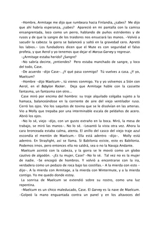 -Hombre, Armitage me dijo que rumbeara hacia Finlandia, ¿sabes? Me dijo
que ahí habría esperanza, ¿sabes? Apareció en mi pantalla con la camisa
ensangrentada, loco como un perro, hablando de puños estridentes y de
rusos y de que la sangre de los traidores nos ensuciará las manos. -Volvió a
sacudir la cabeza: la gorra se balanceó y saltó en la gravedad cero. Apretó
los labios.- Los fundadores dicen que el Mute es con seguridad el falso
profeta, y que Aerol y yo tenemos que dejar el Marcus Garvey y regresar.
 -¿Armitage estaba herido? ¿Sangre?
 -No sabría decirte, ¿entiendes? Pero estaba manchado de sangre, y loco
del todo, Case.
 -De acuerdo -dijo Case-. ¿Y qué pasa conmigo? Tú vuelves a casa. ¿Y yo,
Maelcum?
 -Hombre -dijo Maelcum-, tú vienes conmigo. Yo y yo volvemos a Sión con
Aerol, en el Babylon Rocker. Deja que Armitage hable con la cassette
fantasma, un fantasma con otro...
 Case miró por encima del hombro: su traje alquilado colgaba sujeto a la
hamaca, balanceándose en la corriente de aire del viejo ventilador ruso.
Cerró los ojos. Vio los saquitos de toxina que se le disolvían en las arterias.
Vio a Molly que trepaba por una interminable escala de peldaños de acero.
Abrió los ojos.
 -No lo sé, viejo -dijo, con un gusto extraño en la boca. Miró, la mesa de
trabajo, se miró las manos-. No lo sé. -Levantó la vista otra vez. Ahora la
cara bronceada estaba calma, atenta. El anillo del casco del viejo traje azul
escondía el mentón de Maelcum.- Ella está adentro -dijo-.           Molly está
adentro. En Straylight, así se llama. Si Babilonia existe, esto es Babilonia.
Podemos irnos, pero entonces ella no saldrá, sea o no la Navaja Andante.
 Maelcum asintió con la cabeza, y la gorra se le movió como un globo
cautivo de algodón. -¿Es tu mujer, Case? -No lo sé. Tal vez no es la mujer
de nadie. -Se encogió de hombros. Y volvió a encontrarse con la ira,
verdadera como un pedazo de roca bajo las costillas.- A la mierda con esto -
dijo-. A la mierda con Armitage, a la mierda con Wintermute, y a la mierda
contigo. Yo me quedo donde estoy.
 La sonrisa de Maelcum se extendió sobre su rostro, como una luz
repentina.
 -Maelcum es un chico maleducado, Case. El Garvey es la nave de Maelcum.
-Golpeó la mano enguantada contra un panel y en los altavoces del
 