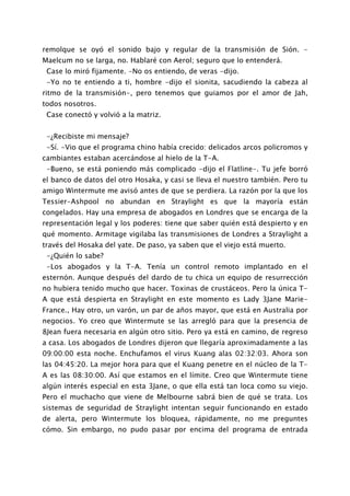 remolque se oyó el sonido bajo y regular de la transmisión de Sión. -
Maelcum no se larga, no. Hablaré con Aerol; seguro que lo entenderá.
 Case lo miró fijamente. -No os entiendo, de veras -dijo.
 -Yo no te entiendo a ti, hombre -dijo el sionita, sacudiendo la cabeza al
ritmo de la transmisión-, pero tenemos que guiamos por el amor de Jah,
todos nosotros.
 Case conectó y volvió a la matriz.


 -¿Recibiste mi mensaje?
 -Sí. -Vio que el programa chino había crecido: delicados arcos policromos y
cambiantes estaban acercándose al hielo de la T-A.
 -Bueno, se está poniendo más complicado -dijo el Flatline-. Tu jefe borró
el banco de datos del otro Hosaka, y casi se lleva el nuestro también. Pero tu
amigo Wintermute me avisó antes de que se perdiera. La razón por la que los
Tessier-Ashpool no abundan en Straylight es que la mayoría están
congelados. Hay una empresa de abogados en Londres que se encarga de la
representación legal y los poderes: tiene que saber quién está despierto y en
qué momento. Armitage vigilaba las transmisiones de Londres a Straylight a
través del Hosaka del yate. De paso, ya saben que el viejo está muerto.
 -¿Quién lo sabe?
 -Los abogados y la T-A. Tenía un control remoto implantado en el
esternón. Aunque después del dardo de tu chica un equipo de resurrección
no hubiera tenido mucho que hacer. Toxinas de crustáceos. Pero la única T-
A que está despierta en Straylight en este momento es Lady 3Jane Marie-
France., Hay otro, un varón, un par de años mayor, que está en Australia por
negocios. Yo creo que Wintermute se las arregló para que la presencia de
8Jean fuera necesaria en algún otro sitio. Pero ya está en camino, de regreso
a casa. Los abogados de Londres dijeron que llegaría aproximadamente a las
09:00:00 esta noche. Enchufamos el virus Kuang alas 02:32:03. Ahora son
las 04:45:20. La mejor hora para que el Kuang penetre en el núcleo de la T-
A es las 08:30:00. Así que estamos en el límite. Creo que Wintermute tiene
algún interés especial en esta 3Jane, o que ella está tan loca como su viejo.
Pero el muchacho que viene de Melbourne sabrá bien de qué se trata. Los
sistemas de seguridad de Straylight intentan seguir funcionando en estado
de alerta, pero Wintermute los bloquea, rápidamente, no me preguntes
cómo. Sin embargo, no pudo pasar por encima del programa de entrada
 