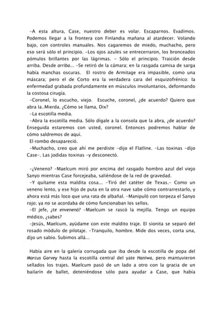 -A esta altura, Case, nuestro deber es volar. Escaparnos. Evadimos.
Podemos llegar a la frontera con Finlandia mañana al atardecer. Volando
bajo, con controles manuales. Nos cagaremos de miedo, muchacho, pero
eso será sólo el principio. -Los ojos azules se entrecerraron, los bronceados
pómulos brillantes por las lágrimas. - Sólo el principio. Traición desde
arriba. Desde arriba... -Se retiró de la cámara; en la rasgada camisa de sarga
había manchas oscuras.      El rostro de Armitage era impasible, como una
máscara; pero el de Corto era la verdadera cara del esquizofrénico: la
enfermedad grabada profundamente en músculos involuntarios, deformando
la costosa cirugía.
 -Coronel, lo escucho, viejo.    Escuche, coronel, ¿de acuerdo? Quiero que
abra la..Mierda. ¿Cómo se llama, Dix?
 -La escotilla media.
 -Abra la escotilla media. Sólo dígale a la consola que la abra, ¿de acuerdo?
Enseguida estaremos con usted, coronel. Entonces podremos hablar de
cómo saldremos de aquí.
 El rombo desapareció.
 -Muchacho, creo que ahí me perdiste -dijo el Flatline. -Las toxinas -dijo
Case-. Las jodidas toxinas -y desconectó.


 -¿Veneno? -Maelcum miró por encima del rasgado hombro azul del viejo
Sanyo mientras Case forcejeaba, saliéndose de la red de gravedad.
 -Y quítame esta maldita cosa... -Tiró del catéter de Texas.- Como un
veneno lento, y ese hijo de puta en la otra nave sabe cómo contrarrestarlo, y
ahora está más loco que una rata de albañal. -Manipuló con torpeza el Sanyo
rojo; ya no se acordaba de cómo funcionaban los sellos.
 -El jefe, ¿te envenenó? -Maelcum se rascó la mejilla. Tengo un equipo
médico, ¿sabes?
 -Jesús, Maelcum, ayúdame con este maldito traje. El sionita se separó del
rosado módulo de pilotaje. -Tranquilo, hombre. Mide dos veces, corta una,
dijo un sabio. Subimos allá...


 Había aire en la galería corrugada que iba desde la escotilla de popa del
Marcus Garvey hasta la escotilla central del yate Haniwa, pero mantuvieron
sellados los trajes. Maelcum pasó de un lado a otro con la gracia de un
bailarín de ballet, deteniéndose sólo para ayudar a Case, que había
 