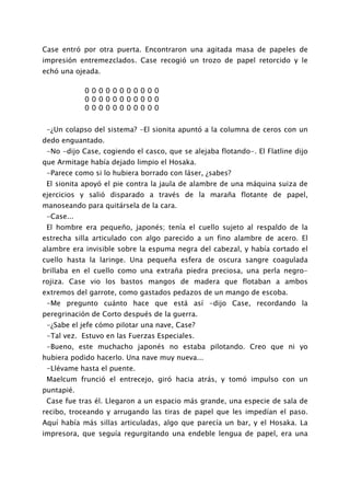 Case entró por otra puerta. Encontraron una agitada masa de papeles de
impresión entremezclados. Case recogió un trozo de papel retorcido y le
echó una ojeada.

            00000000000
            00000000000
            00000000000


 -¿Un colapso del sistema? -El sionita apuntó a la columna de ceros con un
dedo enguantado.
 -No -dijo Case, cogiendo el casco, que se alejaba flotando-. El Flatline dijo
que Armitage había dejado limpio el Hosaka.
 -Parece como si lo hubiera borrado con láser, ¿sabes?
 El sionita apoyó el pie contra la jaula de alambre de una máquina suiza de
ejercicios y salió disparado a través de la maraña flotante de papel,
manoseando para quitársela de la cara.
 -Case...
 El hombre era pequeño, japonés; tenía el cuello sujeto al respaldo de la
estrecha silla articulado con algo parecido a un fino alambre de acero. El
alambre era invisible sobre la espuma negra del cabezal, y había cortado el
cuello hasta la laringe. Una pequeña esfera de oscura sangre coagulada
brillaba en el cuello como una extraña piedra preciosa, una perla negro-
rojiza. Case vio los bastos mangos de madera que flotaban a ambos
extremos del garrote, como gastados pedazos de un mango de escoba.
 -Me pregunto cuánto hace que está así -dijo Case, recordando la
peregrinación de Corto después de la guerra.
 -¿Sabe el jefe cómo pilotar una nave, Case?
 -Tal vez. Estuvo en las Fuerzas Especiales.
 -Bueno, este muchacho japonés no estaba pilotando. Creo que ni yo
hubiera podido hacerlo. Una nave muy nueva...
 -Llévame hasta el puente.
 Maelcum frunció el entrecejo, giró hacia atrás, y tomó impulso con un
puntapié.
 Case fue tras él. Llegaron a un espacio más grande, una especie de sala de
recibo, troceando y arrugando las tiras de papel que les impedían el paso.
Aquí había más sillas articuladas, algo que parecía un bar, y el Hosaka. La
impresora, que seguía regurgitando una endeble lengua de papel, era una
 