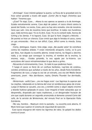 -¡Armitage! –Case intentó golpear la puerta. La física de la gravedad cero lo
hizo volver girando a través del papel. ¡Corto! ¡No lo haga! ¡Tenemos que
hablar! Tenemos que.
 -¿Case? Te oigo, Case... -Ahora la voz apenas se parecía a la de Armitage.
Estaba extrañamente serena. Case dejó de patear; el casco chocó contra la
pared del fondo. Lo siento, Case, pero no hay otro remedio. Uno de nosotros
tiene que salir. Uno de nosotros tiene que testificar. Si todos nos hundimos
aquí, todo termina aquí. Yo os lo diré, Case. Yo os lo contaré todo. Acerca de
Girling y los demás. Y lo lograré, Case. Sé que lo haré. Llegaré a Helsinki. -
De pronto se hizo un silencio; Case sintió que algo le llenaba el casco, como
un gas enrarecido.- Pero es tan difícil, Case, difícil como la mierda. Estoy
ciego.
 -Corto, deténgase. Espere. Está ciego, viejo. ¡No puede volar! Se estrellará
contra los malditos árboles. Y están intentando atraparlo. Corto, se lo juro
por Dios, han dejado la escotilla abierta. Usted morirá, no llegará a decirles
nada, y yo tengo que conseguir la enzima, el nombre de la enzima, la
enzima, viejo... -Estaba gritando, la voz aguda por la-histeria. Los
auriculares del casco retroalimentaban lo que decía a gritos.
 -Recuerda el entrenamiento, Case. Es todo lo que podemos hacer.
 Y luego el casco se llenó de un confuso barboteo, rug1dos de estática,
sonidos armónicos que aullaban a través de los años, desde Puño Estridente.
Fragmentos de ruso, y luego la voz de un extraño, una voz del Medio Oeste
americano, joven: -Nos derribaron, repito, Omaha Thunder fue derribado,
nos...
 -Wintermute -aulló Case-, ¡no me hagas esto! -Las lágrimas le cayeron por
las mejillas, rebotando en la lámina del visor en temblorosas gotas de cristal.
Luego el Haniwa se sacudió, una vez, y tembló como si algún objeto enorme
y blando hubiese golpeado el casco. Case imaginó el bote salvavidas que se
desprendía, disparado por rayos explosivos, y un desgarrador huracán de
aire que sopló durante un segundo arrancando al demente coronel Corto del
sofá, de la versión de Wintermute, del minuto final en la Operación Puño
Estridente.
 -Me voy, hombre. -Maelcum miró la pantalla.- La escotilla está abierta. El
Mute tiene que superar el sistema de seguridad de eyección.
 Case quiso enjugarse del rostro las lágrimas de rabia. Se golpeó los dedos
contra el Lexan.
 